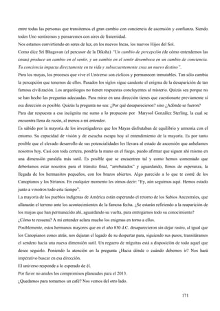 entre todas las personas que transitemos el gran cambio con conciencia de ascensión y confianza. Siendo
todos Uno sentiremos y pensaremos con aires de fraternidad.
Nos estamos convirtiendo en seres de luz, en los nuevos Incas, los nuevos Hijos del Sol.
Como dice Sri Bhagavan (el percusor de la Diksha) “Un cambio de percepción (de cómo entendemos las
cosas) produce un cambio en el sentir, y un cambio en el sentir desemboca en un cambio de conciencia.
Tu conciencia impacta directamente en tu vida y subsecuentemente crea un nuevo destino”.
Para los mayas, los procesos que vive el Universo son cíclicos y permanecen inmutables. Tan sólo cambia
la percepción que tenemos de ellos. Pasados los siglos sigue candente el enigma de la desaparición de tan
famosa civilización. Los arqueólogos no tienen respuestas concluyentes al misterio. Quizás sea porque no
se han hecho las preguntas adecuadas. Para mirar en una dirección tienes que cuestionarte previamente si
esa dirección es posible. Quizás la pregunta no sea: ¿Por qué desaparecieron? sino ¿Adónde se fueron?
Para dar respuesta a esa incógnita me sumo a lo propuesto por Marysol González Sterling, la cual se
encuentra llena de razón, al menos a mi entender.
Es sabido por la mayoría de los investigadores que los Mayas disfrutaban de equilibrio y armonía con el
entorno. Su capacidad de visión y de escucha escapa hoy al entendimiento de la mayoría. Es por tanto
posible que el elevado desarrollo de sus potencialidades les llevara al estado de ascensión que anhelamos
nosotros hoy. Casi con toda certeza, pondría la mano en el fuego, puedo afirmar que siguen ahí mismo en
una dimensión paralela más sutil. Es posible que se encuentren tal y como hemos comentado que
deberíamos estar nosotros para el tránsito final, “arrebatados” y aguardando, llenos de esperanza, la
llegada de los hermanitos pequeños, con los brazos abiertos. Algo parecido a lo que te conté de los
Canopianos y los Sirianos. En cualquier momento les oímos decir: “Ey, aún seguimos aquí. Hemos estado
junto a vosotros todo este tiempo”.
La mayoría de los pueblos indígenas de América están esperando el retorno de los Sabios Ancestrales, que
allanarán el terreno ante los acontecimientos de la famosa fecha. ¿Se estarán refiriendo a la reaparición de
los mayas que han permanecido ahí, aguardando su vuelta, para entregarnos todo su conocimiento?
¿Cómo te resuena? A mi entender aclara mucho los enigmas en torno a ellos.
Posiblemente, estos hermanos mayores que en el año 830 d.C. desaparecieron sin dejar rastro, al igual que
los Canopianos eones atrás, nos dejaran el legado de su despertar para, siguiendo sus pasos, transitáramos
el sendero hacia una nueva dimensión sutil. Un reguero de miguitas está a disposición de todo aquel que
desee seguirlo. Poniendo la atención en la pregunta ¿Hacia dónde o cuándo debemos ir? Nos hará
imperativo buscar en esa dirección.
El universo responde a lo esperado de él.
Por favor no anules los compromisos planeados para el 2013.
¿Quedamos para tomarnos un café? Nos vemos del otro lado.


                                                                                             171
 