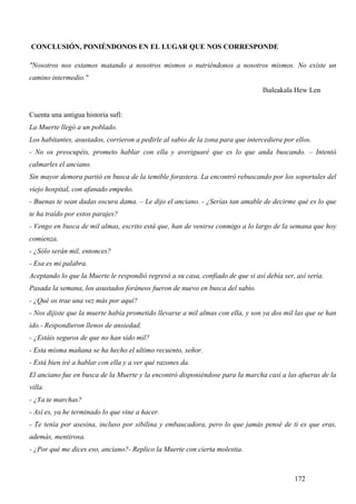 CONCLUSIÓN, PONIÉNDONOS EN EL LUGAR QUE NOS CORRESPONDE

"Nosotros nos estamos matando a nosotros mismos o nutriéndonos a nosotros mismos. No existe un
camino intermedio."
                                                                                 Ihaleakala Hew Len


Cuenta una antigua historia sufí:
La Muerte llegó a un poblado.
Los habitantes, asustados, corrieron a pedirle al sabio de la zona para que intercediera por ellos.
- No os preocupéis, prometo hablar con ella y averiguaré que es lo que anda buscando. – Intentó
calmarles el anciano.
Sin mayor demora partió en busca de la temible forastera. La encontró rebuscando por los soportales del
viejo hospital, con afanado empeño.
- Buenas te sean dadas oscura dama. – Le dijo el anciano. - ¿Serías tan amable de decirme qué es lo que
te ha traído por estos parajes?
- Vengo en busca de mil almas, escrito está que, han de venirse conmigo a lo largo de la semana que hoy
comienza.
- ¿Sólo serán mil, entonces?
- Esa es mi palabra.
Aceptando lo que la Muerte le respondió regresó a su casa, confiado de que si así debía ser, así sería.
Pasada la semana, los asustados foráneos fueron de nuevo en busca del sabio.
- ¿Qué os trae una vez más por aquí?
- Nos dijiste que la muerte había prometido llevarse a mil almas con ella, y son ya dos mil las que se han
ido.- Respondieron llenos de ansiedad.
- ¿Estáis seguros de que no han sido mil?
- Esta misma mañana se ha hecho el ultimo recuento, señor.
- Está bien iré a hablar con ella y a ver qué razones da.
El anciano fue en busca de la Muerte y la encontró disponiéndose para la marcha casi a las afueras de la
villa.
- ¿Ya te marchas?
- Así es, ya he terminado lo que vine a hacer.
- Te tenía por asesina, incluso por sibilina y embaucadora, pero lo que jamás pensé de ti es que eras,
además, mentirosa.
- ¿Por qué me dices eso, anciano?- Replico la Muerte con cierta molestia.



                                                                                             172
 
