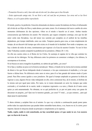 - Prometiste llevarte a mil y han sido más de dos mil, las almas que te has llevado.
- Estás equivocado amigo mío. Yo me llevé a mil, tal cual fue mi promesa. Las otras mil se las llevó
Pánico, es a él a quien debes reprocharle.


El miedo, puerta a la perdición. Emoción alimentada sin darnos cuenta llevándonos de lleno al inframundo
del olvido de ser Hijos de Dios y nada demos, por tanto, temer. En el amanecer del nuevo cambio de estos
momentos disfrutamos de dos opciones, vibrar en el miedo o hacerlo en el amor. Ambas traerán
consecuencias que habremos de asumir. Por intuición, que seguro compartes conmigo, creo que las del
amor serán más llevaderas. Las del temor nos sumirán por completo en el umbral de las tinieblas
dejándonos, por tiempo indefinido, entre sus redes. Tampoco pasaría gran cosa, se trata simplemente de
tiempo, de un discurrir del tiempo que sólo existe en el mundo de la dualidad. Pero tarde o temprano, sea
hoy o dentro de miles de eones, terminaremos por regresar a la Casa de nuestro Creador. Ya nos lo hizo
saber Yahushua cuando compartió la parábola de los jornaleros. (Mateo 20: 1-16).
En ella nos cuenta cómo es el Reino de los Cielos. Se asemeja al capataz de la viña que contrata los
servicios de los labriegos. No hay diferencia entre los primeros en comenzar a trabajar y los últimos, la
recompensa es la misma.
Si no buscas en unos evangelios la parábola, no sabrás de qué hablo, ¿no crees?
Si te fijas y meditas un poco en la historia narrada por Mateo, el dueño de las tierras da la misma cantidad
de dinero a los que llevan trabajando desde el amanecer, a los que comenzaron al mediodía, y a los que
fueron a última hora. No diferencia entre unos ni otros; para él se han ganado del mismo modo el justo
jornal. Para Dios somos iguales a esos jornaleros. Da igual el tiempo empleado en ganarnos la dicha de
regresar a casa, algunos llevan vidas trabajando en ello, otros comienzan hoy, da lo mismo, el disfrute de
la misma será por igual para todos. Por tanto, no te tomes demasiado en serio los tiempos que están
corriendo y el resultado de tu suerte, tarde o temprano regresarás a su seno y libarás de él tanto como
quien ya está amamantando. No obstante, no se qué preferirás tú, yo por mi parte estoy con ganas de
descansar un poquito, ¿no? Que nos lo tenemos ganado, ¿no crees? Y total..., ya que estamos... para qué
dejar pasar la oportunidad.


Y ahora siéntate y acóplate bien en el asiento. Lo que voy a decirte a continuación puede poner patas
arriba todas las especulaciones que puedas haber entendido hasta ahora, o no, bueno no sé; lo cierto, poco
importa. Quizás lo intuyeras desde un principio o simplemente ya lo supieras.
Nadie, repito, nadie te está sometiendo, no hay oscuridad ajena a ti que anule tu ser. Los oscuros
que ves fuera de ti son tú.



                                                                                             173
 