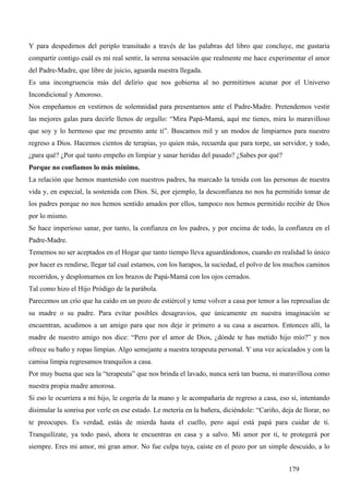 Y para despedirnos del periplo transitado a través de las palabras del libro que concluye, me gustaría
compartir contigo cuál es mi real sentir, la serena sensación que realmente me hace experimentar el amor
del Padre-Madre, que libre de juicio, aguarda nuestra llegada.
Es una incongruencia más del delirio que nos gobierna al no permitirnos acunar por el Universo
Incondicional y Amoroso.
Nos empeñamos en vestirnos de solemnidad para presentarnos ante el Padre-Madre. Pretendemos vestir
las mejores galas para decirle llenos de orgullo: “Mira Papá-Mamá, aquí me tienes, mira lo maravilloso
que soy y lo hermoso que me presento ante ti”. Buscamos mil y un modos de limpiarnos para nuestro
regreso a Dios. Hacemos cientos de terapias, yo quien más, recuerda que para torpe, un servidor, y todo,
¿para qué? ¿Por qué tanto empeño en limpiar y sanar heridas del pasado? ¿Sabes por qué?
Porque no confiamos lo más mínimo.
La relación que hemos mantenido con nuestros padres, ha marcado la tenida con las personas de nuestra
vida y, en especial, la sostenida con Dios. Si, por ejemplo, la desconfianza no nos ha permitido tomar de
los padres porque no nos hemos sentido amados por ellos, tampoco nos hemos permitido recibir de Dios
por lo mismo.
Se hace imperioso sanar, por tanto, la confianza en los padres, y por encima de todo, la confianza en el
Padre-Madre.
Tememos no ser aceptados en el Hogar que tanto tiempo lleva aguardándonos, cuando en realidad lo único
por hacer es rendirse, llegar tal cual estamos, con los harapos, la suciedad, el polvo de los muchos caminos
recorridos, y desplomarnos en los brazos de Papá-Mamá con los ojos cerrados.
Tal como hizo el Hijo Pródigo de la parábola.
Parecemos un crío que ha caído en un pozo de estiércol y teme volver a casa por temor a las represalias de
su madre o su padre. Para evitar posibles desagravios, que únicamente en nuestra imaginación se
encuentran, acudimos a un amigo para que nos deje ir primero a su casa a asearnos. Entonces allí, la
madre de nuestro amigo nos dice: “Pero por el amor de Dios, ¿dónde te has metido hijo mío?” y nos
ofrece su baño y ropas limpias. Algo semejante a nuestra terapeuta personal. Y una vez acicalados y con la
camisa limpia regresamos tranquilos a casa.
Por muy buena que sea la “terapeuta” que nos brinda el lavado, nunca será tan buena, ni maravillosa como
nuestra propia madre amorosa.
Si eso le ocurriera a mi hijo, le cogería de la mano y le acompañaría de regreso a casa, eso sí, intentando
disimular la sonrisa por verle en ese estado. Le metería en la bañera, diciéndole: “Cariño, deja de llorar, no
te preocupes. Es verdad, estás de mierda hasta el cuello, pero aquí está papá para cuidar de ti.
Tranquilízate, ya todo pasó, ahora te encuentras en casa y a salvo. Mi amor por ti, te protegerá por
siempre. Eres mi amor, mi gran amor. No fue culpa tuya, caíste en el pozo por un simple descuido, a lo


                                                                                               179
 