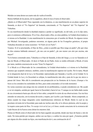 Metidos en tema demos un cuarto más de vuelta al tornillo.
Hemos hablado de las piezas, de los jugadores, ahora le toca el turno al observador.
¿Quién es el Observador? Pues siguiendo con la dinámica, es una manifestación en un plano superior de
Sananda, es decir el “Yo Superior” de Sananda, concretando, el “Yo Superior” del “Yo Superior” de
Yahushua.
Es esa manifestación donde la dualidad empieza a perder su significado, no del todo, ya te lo dije antes,
pero sí comienza a difuminarse. Él es Uno, observando a Dos; en otras palabras, la Unidad observándose a
sí misma en la Dualidad. A esta manifestación la conocemos por el nombre de Micah. En algunos textos
por Michael. Investigando, podemos encontrar, en alguna parte de los Evangelios gnósticos, al propio
Yahushua diciendo en varias ocasiones: “El Padre de mi Padre”.
Veamos. Si él se proclamaba, el Hijo de Dios, ¿cómo es posible que Dios tenga un padre? ¿De qué clase
de dios estamos hablando entonces?, ¿de uno con un padre?, ¿de uno menor con otro por encima, aún
mayor?
Ya lo hemos comentado antes, Yahushua es el hijo de Sananda, el dios del Juego, y a su vez Sananda es el
hijo de Micah, el Observador. Al decir el Padre de mi Padre, Jesús se estaba refiriendo a Micah, él tenía
por tanto, también conciencia de su otro “Gran Yo Superior”.
Y si Micah es el Observador de los contendientes, la Unidad observándose a sí misma en la Dualidad,
tenemos que aceptarlo entonces, también, como la manifestación superior de Lucifer. Por lo tanto, Micah
es la integración dual de la Luz y la Oscuridad, representadas por Sananda y Lucifer, en la Unidad. Es la
Unidad donde la Luz y la Oscuridad se cobijan, la manifestación más alta y pura de la que me atrevo a
pensar del Amor. Más allá lo consideraría una prospección en las fronteras de la locura. (Aunque a los
locos se les considera los enchufados de Dios, pues están conectados a él en todo momento)
En varias ocasiones una amiga mía me comentó de mi problemática, si puede considerarse así. Me ayudó
a ver mi simpatía, sentida por igual, hacia la Oscuridad y hacia la Luz. Y aunque no me había dado cuenta
de esa circunstancia hasta que ella me lo hizo saber, comprobé lo cierto de sus observaciones. Eso me hizo
entender mi atracción, con la misma devoción y respeto, por Lucifer y por Sananda. Ahora comprendo, es
ahora cuando los tengo integrados como manifestaciones inferiores de Micah. Dicho lo cual no me
proclamo sirviente de la Oscuridad, para nada me inclino ante ella, ni le ofrezco pleitesía, sólo la acepto y
la respeto como parte de Dios. Yo escojo vivir en la Luz y el Amor, siendo consciente de la existencia del
Lado Oscuro de la Fuerza como dirían los maestros Jedi.
Piensa en Micah como el observador de los hijos jugando una partida, donde uno hace de bueno y otro de
malo. No toma partido por ninguno, ambos son sus hijos y a ambos los ama por igual. ¿Tomarías partido
por alguno de ellos siendo tus hijos, una manifestación de ti, una continuación de ti?


                                                                                               18
 