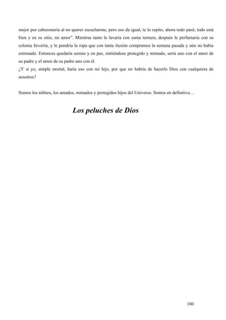 mejor por cabezonería al no querer escucharme, pero eso da igual, te lo repito, ahora todo pasó, todo está
bien y en su sitio, mi amor”. Mientras tanto le lavaría con suma ternura, después le perfumaría con su
colonia favorita, y le pondría la ropa que con tanta ilusión compramos la semana pasada y aún no había
estrenado. Entonces quedaría sereno y en paz, sintiéndose protegido y mimado, sería uno con el amor de
su padre y el amor de su padre uno con él.
¿Y si yo, simple mortal, haría eso con mi hijo, por que no habría de hacerlo Dios con cualquiera de
nosotros?


Somos los niñitos, los amados, mimados y protegidos hijos del Universo. Somos en definitiva…



                             Los peluches de Dios




                                                                                           180
 