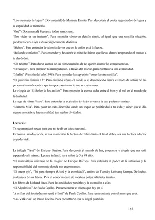 “Los mensajes del agua” (Documental) de Masauro Emoto. Para descubrir el poder regenerador del agua y
su capacidad de memoria.
“One” (Documental) Pues eso, todos somos uno.
“Dos vidas en un instante”. Para entender cómo un detalle nimio, al igual que una sencilla elección,
pueden hacerte vivir vidas completamente distintas.
“Bichos”. Para entender la valentía de ver que en la unión está la fuerza.
“Bailando con lobos”. Para entender y descubrir el mito del héroe que llevas dentro respetando el mundo a
tu alrededor.
“Sin retorno”. Para darse cuenta de las consecuencias de no querer asumir las consecuencias.
“El bosque”. Para entender la manipulación, a través del miedo, para controlar a una comunidad.
“Merlín” (Versión del año 1998). Para entender la expresión “poner la otra mejilla”.
“El guerrero número 13”. Para entender cómo el miedo a lo desconocido marca el modo de actuar de las
personas hasta descubrir que tampoco era tanto lo que se creía temer.
La trilogía de “El Señor de los anillos”. Para entender la eterna lucha entre el bien y el mal en el mundo de
la dualidad.
La saga de “Stars Wars”. Para entender la expiación del lado oscuro a la que podemos aspirar.
“Mamma Mia”. Para pasar un rato divertido dando un toque de positividad a tu vida y saber que el día
menos pensado se hacen realidad tus sueños olvidados.


Lecturas:
Te recomendaré pocas para que no te dé un ictus neuronal.
Es broma, siendo cortés, si has mantenido la lectura del libro hasta el final, debes ser una lectora o lector
empedernido.


La trilogía “Ami” de Enrique Barrios. Para descubrir el mundo de luz, esperanza y alegría que nos está
esperando ahí mismo. Lectura infantil, para niños de 5 a 99 años.
“El maravilloso universo de la magia” de Enrique Barrios. Para entender el poder de la intención y la
responsabilidad del momento donde nos encontramos.
“El tercer ojo”, “Tú para siempre (Usted y la eternidad)”, ambos de Tuesday Lobsang Rampa. De hecho,
cualquiera de sus libros. Para el conocimiento de nuestras potencialidades innatas.
Los libros de Richard Bach. Para las realidades paralelas y la ascensión a ellas.
“El Alquimista” de Paulo Coelho. Para encontrar el tesoro que hay en ti.
“A orillas del río piedra me senté y lloré” de Paulo Coelho. Para reencontrarte con el amor que eres.
“Las Valkirias” de Paulo Coelho. Para encontrarte con tu ángel guardián.


                                                                                              185
 