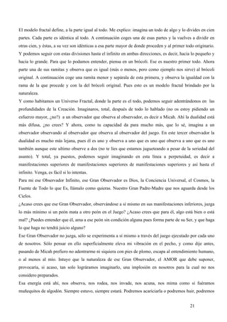 El modelo fractal define, a la parte igual al todo. Me explico: imagina un todo de algo y lo divides en cien
partes. Cada parte es idéntica al todo. A continuación coges una de esas partes y la vuelves a dividir en
otras cien, y éstas, a su vez son idénticas a esa parte mayor de donde proceden y al primer todo originario.
Y podemos seguir con estas divisiones hasta el infinito en ambas direcciones, es decir, hacia lo pequeño y
hacia lo grande. Para que lo podamos entender, piensa en un brócoli. Ese es nuestro primer todo. Ahora
parte una de sus ramitas y observa que es igual (más o menos, pero como ejemplo nos sirve) al brócoli
original. A continuación coge una ramita menor y sepárala de esta primera, y observa la igualdad con la
rama de la que procede y con la del brócoli original. Pues esto es un modelo fractal brindado por la
naturaleza.
Y como habitamos un Universo Fractal, donde la parte es el todo, podemos seguir adentrándonos en las
profundidades de la Creación. Imaginaros, total, después de todo lo hablado (no os estoy pidiendo un
esfuerzo mayor, ¿no?) a un observador que observa al observador, es decir a Micah. Ahí la dualidad está
más difusa, ¿no crees? Y ahora, como tu capacidad da para mucho más, que lo sé, imagina a un
observador observando al observador que observa al observador del juego. En este tercer observador la
dualidad es mucho más lejana, pues él es uno y observa a uno que es uno que observa a uno que es uno
también aunque este ultimo observe a dos (no te líes que estamos jugueteando a pesar de la seriedad del
asunto). Y total, ya puestos, podemos seguir imaginando en esta línea a perpetuidad, es decir a
manifestaciones superiores de manifestaciones superiores de manifestaciones superiores y así hasta el
infinito. Venga, es fácil si lo intentas.
Para mi ese Observador Infinito, ese Gran Observador es Dios, la Conciencia Universal, el Cosmos, la
Fuente de Todo lo que Es, llámalo como quieras. Nuestro Gran Padre-Madre que nos aguarda desde los
Cielos.
¿Acaso crees que ese Gran Observador, observándose a sí mismo en sus manifestaciones inferiores, juzga
lo más mínimo si un peón mata a otro peón en el Juego? ¿Acaso crees que para él, algo está bien o está
mal? ¿Puedes entender que él, ama a ese peón sin condición alguna pues forma parte de su Ser, y que haga
lo que haga no tendrá juicio alguno?
Ese Gran Observador no juzga, sólo se experimenta a sí mismo a través del juego ejecutado por cada uno
de nosotros. Sólo pensar en ello superficialmente eleva mi vibración en el pecho, y como dije antes,
pasando de Micah prefiero no adentrarme ni siquiera con pies de plomo, escapa al entendimiento humano,
o al menos al mío. Intuyo que la naturaleza de ese Gran Observador, el AMOR que debe suponer,
provocaría, si acaso, tan solo lográramos imaginarlo, una implosión en nosotros para la cual no nos
considero preparados.
Esa energía está ahí, nos observa, nos rodea, nos invade, nos acuna, nos mima como si fuéramos
muñequitos de algodón. Siempre estuvo, siempre estará. Podremos acariciarla o podremos huir, podremos


                                                                                              21
 