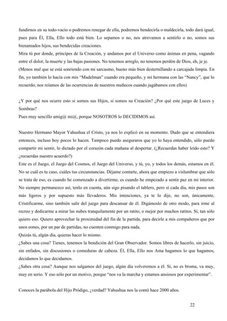 fundirnos en su todo-vacío o podremos renegar de ella, podremos bendecirla o maldecirla, todo dará igual,
pues para Él, Ella, Ello todo está bien. Lo sepamos o no, nos atrevamos a sentirlo o no, somos sus
bienamados hijos, sus bendecidas creaciones.
Mira tú por donde, príncipes de la Creación, y andamos por el Universo como ánimas en pena, vagando
entre el dolor, la muerte y las bajas pasiones. No tenemos arreglo, no tenemos perdón de Dios, eh, je je.
(Menos mal que se está sonriendo con mi sarcasmo, bueno más bien desternillando a carcajada limpia. En
fin, yo también lo hacía con mis “Madelman” cuando era pequeño, y mi hermana con las “Nancy”, que lo
recuerdo; nos reíamos de las ocurrencias de nuestros muñecos cuando jugábamos con ellos)


¿Y por qué nos ocurre esto si somos sus Hijos, si somos su Creación? ¿Por qué este juego de Luces y
Sombras?
Pues muy sencillo amig@ mi@, porque NOSOTROS lo DECIDIMOS así.


Nuestro Hermano Mayor Yahushua el Cristo, ya nos lo explicó en su momento. Dudo que se entendiera
entonces, incluso hoy pocos lo hacen. Tampoco puedo aseguraros que yo lo haya entendido, sólo puedo
compartir mi sentir, lo dictado por el corazón cada mañana al despertar. (¿Recuerdas haber leído esto? Y
¿recuerdas nuestro acuerdo?)
Este es el Juego, el Juego del Cosmos, el Juego del Universo, y tú, yo, y todos los demás, estamos en él.
No se cuál es tu caso, cuáles tus circunstancias. Déjame contarte, ahora que empiezo a vislumbrar que sólo
se trata de eso, es cuando he comenzado a divertirme, es cuando he empezado a sentir paz en mi interior.
No siempre permanezco así, tenlo en cuenta, aún sigo pisando el tablero, pero sí cada día, mis pasos son
más ligeros y por supuesto más llevaderos. Mis intenciones, ya te lo dije, no son, únicamente,
Cristificarme, sino también salir del juego para descansar de él. Digámoslo de otro modo, para irme al
recreo y dedicarme a mirar las nubes tranquilamente por un ratito, o mejor por muchos ratitos. Sí, tan sólo
quiero eso. Quiero aprovechar la proximidad del fin de la partida, para decirle a mis compañeros que por
unos eones, por un par de partidas, no cuenten conmigo para nada.
Quizás tú, algún día, quieras hacer lo mismo.
¿Sabes una cosa? Tienes, tenemos la bendición del Gran Observador. Somos libres de hacerlo, sin juicio,
sin enfados, sin discusiones o comeduras de cabeza. Él, Ella, Ello nos Ama hagamos lo que hagamos,
decidamos lo que decidamos.
¿Sabes otra cosa? Aunque nos salgamos del juego, algún día volveremos a él. Sí, no es broma, va muy,
muy en serio. Y eso sólo por un motivo, porque “nos va la marcha y estamos ansiosos por experimentar”.


Conoces la parábola del Hijo Pródigo, ¿verdad? Yahushua nos la contó hace 2000 años.


                                                                                              22
 