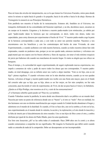 Para mí tiene dos niveles de interpretación, eso es lo que tienen los Universos Fractales, mires para donde
mires lo mismo se repite hacia lo grande o lo pequeño, hacia lo de arriba o hacia lo de abajo. Hermes de
Tremegistro lo enunció en sus Principios Herméticos.
Esta parábola nos muestra el hecho de la reencarnación. Estamos ahí, fundidos en el Universo, tan
tranquilos disfrutando de las comodidades del bienestar espiritual, y un día, decidimos nacer, encarnar en
un cuerpo en la materia. Llegamos y le decimos a nuestro padre-madre (con minúsculas, ya sabrás por
qué) “padre-madre dame la herencia que me corresponde, es decir, todos mis dones, todas mis
capacidades, pues estoy deseoso por experimentar el hecho de Vivir.” Y nuestro padre-madre coge la parte
de la herencia correspondida a cada uno, y con todo su amor nos permite marchar. Nacemos y nos
encontramos con los beneficios y con los contratiempos del hecho de estar Viviendo, de estar
Experimentando, y cuando acabamos con toda nuestra herencia, cuando ya todos nuestros dones han sido
expresados, cuando no podemos más, porque ya no nos queda nada, entonces morimos y volvemos con
papá-mamá que nos espera con los brazos abiertos y lleno de regocijo, sin tener el más mínimo resquicio
de juicio por habernos ido cuando nos marchamos de nuestro hogar. Es tanta su alegría que nos ofrece un
banquete.
Pasa el tiempo, y la curiosidad de seguir experimentando, de seguir explorando nuevas experiencias, nos
impele a armarnos de valor y pedir de nuevo todos los dones que nos corresponden. Y nuestro padre-
madre, en total desapego, con su infinito amor nos vuelve a dejar marchar. “Este es mi hijo, esta es mi
hija”- piensa orgulloso. Y cuando volvemos estar en la más absoluta miseria, cuando ya no nos quedan
fuerzas, volvemos al hogar y nuestro padre-madre nos recibe con una fiesta aún mayor, pues en el fondo
del corazón sabe que su hijo, que su hija, ahora es un Ser mejor, un Ser más completo, un Ser más
consciente, pues ha tenido el valor de experimentar, de Vivir, de dar un paso hacia el Amor y la Sabiduría.
¿Quién es el Hijo Pródigo, sino nosotros en el ir y venir de las reencarnaciones?
¿Y el hermano soberbio quién puede ser? Pues tú y yo también.
Cuando Yahushua cuenta la parábola, la narra desde una dimensión dual a un público en un mundo dual.
Necesita por tanto un punto de referencia donde uno es “bueno” y el otro es “malo”. Pero en realidad, los
dos hermanos son uno en distinta manifestación que surgen cuando la Unidad decide abandonar el hogar y
adentrarse en el mundo de la dualidad. Es cuando, el Uno se hace dos, uno en la sombra y el otro en la luz,
uno experimentando en el mundo desde la valentía, la acción y la exploración y el otro desde la inacción y
la falta de interés por el descubrimiento de otros mundos. Uno es tan hijos de Dios como el otro, y ambos
disfrutan por igual de los dones de Padre-Madre, pues los ama igualmente.
Era listo este Jesucristo ¿eh? se las sabía todas el condenado. Hace 2000 años nos lo contó y es ahora
cuando comenzamos a sospechar de sus significados. Me imagino la frustración que debió sentir cuando
nadie se enteraba de nada de lo compartido. Debe ser desesperante ser tan incomprendido.


                                                                                              23
 