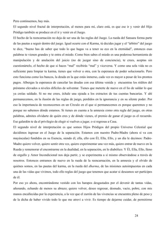 Pero continuemos, hay más.
El segundo nivel fractal de interpretación, al menos para mí, claro está, es que ese ir y venir del Hijo
Pródigo también se produce en el ir y venir en el Juego.
El hecho de la reencarnación no deja de ser una de las reglas del Juego. La rueda del Sansara forma parte
de las pautas a seguir dentro del juego. Igual ocurre con el Karma, tú decides jugar y el “árbitro” del juego
te dice, “bueno has de saber que todo lo que hagas va a tener su eco en la eternidad”, entonces esas
palabras te vienen grandes y te entra el miedo. Como bien sabes el miedo es una poderosa herramienta de
manipulación y de anulación del juicio (no de juzgar sino de conciencia), te crees, aceptas sin
cuestionártelo, el hecho de que si haces “mal” recibirás “mal” y viceversa. Y como una sola vida no es
suficiente para limpiar tu karma, tienes que volver a otra, con la esperanza de poder solucionarlo. Pero
esto funciona como los bancos, la deuda en la que estás inmerso, cada vez es mayor a pesar de los prontos
pagos. Albergas la esperanza de cancelar las deudas con esa última venida y encuentras los réditos del
préstamo elevados a niveles difíciles de solventar. Tienes que meterte de nuevo en el lío de saldar lo que
ya creías saldado. Si no me crees, échale una ojeada a los extractos de tus cuentas bancarias. Y ahí
permanecemos, en la ilusión de las reglas de juego, perdidos en la ignorancia y en su silente poder. Por
eso la importancia de reconocernos en un Círculo en el que si permanecemos es porque queremos y no
porque no sabemos dónde estamos. Si tienes en cuenta a la amnesia como otra regla del juego, en otras
palabras, admites olvidarte de quién eres y de dónde vienes, el premio de ganar el juego es el recuerdo.
Ese galardón te da el privilegio de elegir si vuelves a jugar, o si regresas a Casa.
El segundo nivel de interpretación es que somos Hijos Pródigos del propio Universo Celestial que
decidimos ingresar en el Juego de la separación. Estamos con nuestro Padre-Madre (ahora sí va con
mayúsculas) fundidos en su Esencia, siendo él, ella, ello con Él, Ella, Ello, y un día le decimos: Padre-
Madre quiero volver, quiero sentir otra vez, quiero experimentar una vez más, quiero entrar de nuevo en la
Rueda y rememorar el encontrarme en la dualidad, en la separación, en lo diabólico. Y Él, Ella, Ello, lleno
de orgullo y Amor Incondicional nos deja partir, y se experimenta a sí mismo observándose a través de
nosotros. Entonces entramos de nuevo en la rueda de la reencarnación, en la amnesia y el olvido de
quiénes somos, en las pautas del karma, en la rueda del dharma, de las misiones autoimpuestas en cada
una de las vidas que vivimos, todo ello reglas del juego que tenemos que acatar si deseamos ser partícipes
de él.
Por eso yo ahora, encontrándome vestido con los harapos desgastados por el devenir de tantas vidas,
añorando, echando de menos su abrazo; quiero volver, deseo regresar, desnudo, vacío, pobre, con mis
manos encallecidas por la experiencia, a la vez que el zurrón de las vivencias se encuentra pleno de peso y
de la dicha de haber vivido todo lo que me atreví a vivir. Es tiempo de dejarme cuidar, de permitirme



                                                                                               24
 