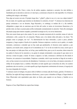 yendo la vida en ello. Unos y otros, los de ambos equipos, empiezan a acosarte, los más dolidos o
fastidiados por tu decisión se atreven a ir más lejos y comienzan a hacerte la vida imposible. Es el famoso
mobbing del colegio o del trabajo.
Pues algo así ocurre con esto. El propio Juego dice: “¡¿Qué?! ¡¿Que te vas a ir y nos vas a dejar tirados?!
De eso nada, tú te quedas aquí mientras no decidamos lo contrario, el resto”. Y entonces tus relaciones de
pareja comienzan a ser un desastre, llega Hacienda y te embarga, te multan día sí y día también,
obligándote a pagar más en sanciones que de letra del coche, te metes en inversiones financieras y lo
pierdes todo, tus hijos se ponen patas arriba reclamando constantemente tu atención. Todo ello estrategias
del propio juego para tenerte ocupado y poniendo la energía en él y no en tus intenciones.
Pero esto ocurre hasta que te das cuenta. Sí, una vez tomada conciencia de lo ocurrido, tomas el valor de
enfrentarte a ello y pones fin a la situación. Plantas cara a los demás niños del patio y les dices: “Os
pongáis como os pongáis, me voy”. Tu determinación les hace retroceder, y poco a poco, primero
resignarse y luego aceptar el hecho de tu partida. Entonces empiezas a resolver con tu padre y tu madre
terrenales, comienzas a entender que no hay nada que perdonarles, lo hicieron como supieron y, por
supuesto, con mucho amor, aunque tú no lo entendieras así. Y al ver de ese modo las cosas, ocurre que si
hay una pareja a tu lado pues bien, no la hay, pues también bien, pues ya no lo necesitas, ahora tomas de
tus padres la fuerza de los ancestros y no gastas la energía reclamando a una pareja lo que antes no te
atrevías a tomar de papá y mamá. Si tienes a alguien a tu lado, comienzas a disfrutar de ello desde el
Nosotros, sin carencias ni necesidades. Empiezas a entender, todo lo que necesitas te llega de un modo u
otro, no hay escasez en un universo de abundancia. Comienzas a ver en tus hijos, de manera consciente, el
reflejo de tus propias luces y sombras. Descubres en todo aquello que te descoloca de ellos, los asuntos
pendientes aún sin resolver, y en todo aquello que logra despertarte sentimientos de ternura, el regocijo de
las cosas integradas de ti mismo.
Y entonces ocurre el milagro, los pasos sobre el tablero se tornan cada día livianos, gráciles. El tránsito se
dulcifica, las reglas del Juego empiezan a disolverse, y poco a poco vislumbras el Hogar, el lugar donde el
Gran Observador está esperándote para darte un festín, para auparte en sus brazos y fundirte en su
Esencia.


Regreso a Casa, Papá-Mamá me espera hace tiempo.




                                                                                                26
 