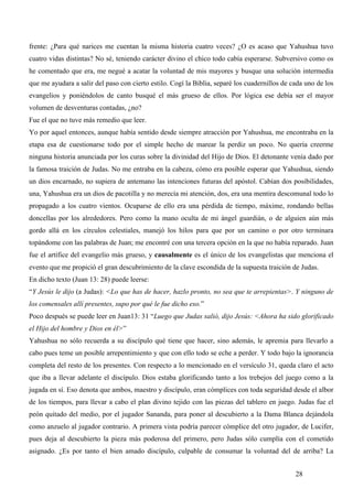 frente: ¿Para qué narices me cuentan la misma historia cuatro veces? ¿O es acaso que Yahushua tuvo
cuatro vidas distintas? No sé, teniendo carácter divino el chico todo cabía esperarse. Subversivo como os
he comentado que era, me negué a acatar la voluntad de mis mayores y busque una solución intermedia
que me ayudara a salir del paso con cierto estilo. Cogí la Biblia, separé los cuadernillos de cada uno de los
evangelios y poniéndolos de canto busqué el más grueso de ellos. Por lógica ese debía ser el mayor
volumen de desventuras contadas, ¿no?
Fue el que no tuve más remedio que leer.
Yo por aquel entonces, aunque había sentido desde siempre atracción por Yahushua, me encontraba en la
etapa esa de cuestionarse todo por el simple hecho de marear la perdiz un poco. No quería creerme
ninguna historia anunciada por los curas sobre la divinidad del Hijo de Dios. El detonante venía dado por
la famosa traición de Judas. No me entraba en la cabeza, cómo era posible esperar que Yahushua, siendo
un dios encarnado, no supiera de antemano las intenciones futuras del apóstol. Cabían dos posibilidades,
una, Yahushua era un dios de pacotilla y no merecía mi atención, dos, era una mentira descomunal todo lo
propagado a los cuatro vientos. Ocuparse de ello era una pérdida de tiempo, máxime, rondando bellas
doncellas por los alrededores. Pero como la mano oculta de mi ángel guardián, o de alguien aún más
gordo allá en los círculos celestiales, manejó los hilos para que por un camino o por otro terminara
topándome con las palabras de Juan; me encontré con una tercera opción en la que no había reparado. Juan
fue el artífice del evangelio más grueso, y causalmente es el único de los evangelistas que menciona el
evento que me propició el gran descubrimiento de la clave escondida de la supuesta traición de Judas.
En dicho texto (Juan 13: 28) puede leerse:
“Y Jesús le dijo (a Judas): <Lo que has de hacer, hazlo pronto, no sea que te arrepientas>. Y ninguno de
los comensales allí presentes, supo por qué le fue dicho eso.”
Poco después se puede leer en Juan13: 31 “Luego que Judas salió, dijo Jesús: <Ahora ha sido glorificado
el Hijo del hombre y Dios en él>”
Yahushua no sólo recuerda a su discípulo qué tiene que hacer, sino además, le apremia para llevarlo a
cabo pues teme un posible arrepentimiento y que con ello todo se eche a perder. Y todo bajo la ignorancia
completa del resto de los presentes. Con respecto a lo mencionado en el versículo 31, queda claro el acto
que iba a llevar adelante el discípulo. Dios estaba glorificando tanto a los trebejos del juego como a la
jugada en sí. Eso denota que ambos, maestro y discípulo, eran cómplices con toda seguridad desde el albor
de los tiempos, para llevar a cabo el plan divino tejido con las piezas del tablero en juego. Judas fue el
peón quitado del medio, por el jugador Sananda, para poner al descubierto a la Dama Blanca dejándola
como anzuelo al jugador contrario. A primera vista podría parecer cómplice del otro jugador, de Lucifer,
pues deja al descubierto la pieza más poderosa del primero, pero Judas sólo cumplía con el cometido
asignado. ¿Es por tanto el bien amado discípulo, culpable de consumar la voluntad del de arriba? La


                                                                                               28
 