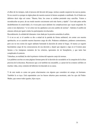el albor de los tiempos, todo el proceso del devenir del juego, incluso cuando surgieron las nuevas pautas.
Si eso ocurrió es porque en algún plano de nuestra esencia lo hemos aceptado o cambiado. En el fondo nos
debimos decir algo así como: “Bueno, bien, las cosas se estaban poniendo muy sencillas. Vamos a
recrudecerlas un poco, de ese modo nuestro crecimiento será más fuerte y rápido”. Con todo patas arriba
desdoblaremos la creatividad y la viveza para sacar adelante las complicaciones que vayan surgiendo. Es
como si nos dijésemos: “a ver cómo nos las apañamos con este cambio de normas”. Además el cambio de
cánones afecta por igual a todos los participantes involucrados.
Recordémoslo, la calidad del diamante viene dada por la presión sometida al carbón.
Y si no es así; si el cambio se dio a mitad de la partida de forma unilateral, sin contar con nuestra
aprobación, no es cuestión nuestra hacernos cargo de ello. Podemos enfadarnos, podemos contrariarnos,
pero eso no nos exime de seguir adelante honrando la decisión de entrar al Juego. Al menos yo seguiré
haciéndome cargo de las consecuencias de esa decisión y dejaré que alguien o algo en el Cosmos pase
factura a los tramposos mutantes de los criterios, ignorantes de mi beneplácito, y que tanto han
complicado el contexto.
Yahushua, en realidad, ha sido la primera víctima del supuesto canje de normas.
Las palabras escritas en estas páginas forman parte de la decisión de secundarle en la conquista de la chica
preciosa de la discoteca. Reconozco que a mí también me encandiló, y a pesar de los avatares sufridos en
muchas vidas, estoy contento de haberme involucrado en su causa.


Y de este modo es como me gusta relacionarme con alguien que considero mi amigo, mi hermano.
También lo es tuyo. Está esperándote con los brazos abiertos para mostrarte, ante los ojos del Padre-
Madre, que somos todos iguales, hijos suyos.




                                                                                              31
 