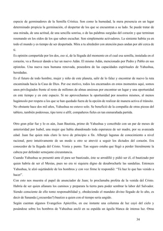 especie de germinadores de la Semilla Crística. Son como la humedad, la mera presencia en un lugar
determinado propicia la germinación, el despertar de los que se encuentran a su lado. Se puede tratar de
una mirada, de una actitud, de una sencilla sonrisa, o de las palabras surgidas del corazón y que terminan
resonando en los oídos de los que saben escuchar. Son simplemente activadores. La simiente habita ya en
todo el mundo y es tiempo de ser despertada. Mira a tu alrededor con atención pues andan por ahí cerca de
ti.
Es opinión compartida por los dos, eso sí, de la llegada del momento en el cual esa semilla, instalada en el
corazón, va a florecer dando a luz un nuevo Adán. El mismo Adán, mencionado por Pedro y Pablo en sus
epístolas. Una nueva raza humana renovada, poseedora de las capacidades espirituales de Yahushua,
heredadas.
Es el futuro de todo hombre, mujer y niño de este planeta, salir de lo falaz y encontrar de nuevo la ruta
encaminada hacia la Casa de Dios. Por ese motivo, todos los encarnados en estos momentos aquí, somos
unos privilegiados frente al resto de millones de almas ansiosas por encontrar un lugar y una oportunidad
en este tiempo y en este espacio. Si no aprovechamos la oportunidad por nosotros mismos, al menos
hagámoslo por respeto a los que se han quedado fuera de la opción de realizar de manera activa el tránsito.
No obstante hace dos mil años, Yahushua no estuvo solo. Se benefició de la compañía de otras piezas del
tablero, también poderosas, tipo torre o alfil, compañeros fieles en tan enmarañada partida.


Otro gran pilar fue y lo es aún, Juan Bautista, primo de Yahushua y concebido con un par de meses de
anterioridad por Isabel, una mujer que había abandonado toda esperanza de ser madre, por su avanzada
edad. Juan fue quien más claro lo tuvo de principio a fin. Albergó lagunas de conocimiento a nivel
racional, pero intuitivamente de un modo u otro se atrevió a seguir los dictados del corazón. Era
conocedor de la llegada del Cristo. Venía y punto. Tan seguro estaba que llegó a perder literalmente la
cabeza por defender semejante circunstancia.
Cuando Yahushua se presentó ante él para ser bautizado, éste se arrodilló y pidió ser él, el bautizado por
quien habría de ser el Mesías, pues no era ni siquiera digno de desabrocharle las sandalias. Entonces
Yahushua, le alzó sujetándole de los hombros y con voz firme le respondió: “Tú haz lo que has venido a
hacer”.
Con esto nos muestra el papel de anunciador de Juan; lo proclamaba profeta de la venida del Cristo.
Habría de ser quien allanara los caminos y preparara la tierra para poder sembrar la labor del Salvador.
Siendo consciente de ello tomo responsabilidad y, obedeciendo el mandato divino llegado de lo alto, es
decir de Sananda (¿recuerdas?) bautizo a quien con el tiempo sería ungido.
Según cuentan algunos Evangelios Apócrifos, en ese instante una columna de luz cayó del cielo y
posándose sobre los hombros de Yahushua ancló en su espalda un águila blanca de intensa luz. Otras


                                                                                               34
 