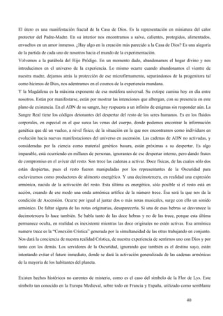 El útero es una manifestación fractal de la Casa de Dios. Es la representación en miniatura del calor
protector del Padre-Madre. En su interior nos encontramos a salvo, calientes, protegidos, alimentados,
envueltos en un amor inmenso. ¿Hay algo en la creación más parecido a la Casa de Dios? Es una alegoría
de la partida de cada uno de nosotros hacia el mundo de la experimentación.
Volvemos a la parábola del Hijo Pródigo. En un momento dado, abandonamos el hogar divino y nos
introducimos en el universo de la experiencia. Lo mismo ocurre cuando abandonamos el vientre de
nuestra madre, dejamos atrás la protección de ese microfirmamento, separándonos de la progenitora tal
como hicimos de Dios, nos adentramos en el cosmos de la experiencia mundana.
Y la Magdalena es la máxima exponente de esa metáfora universal. Su extirpe camina hoy en día entre
nosotros. Están por manifestarse, están por mostrar las intenciones que albergan, con su presencia en este
plano de existencia. En el ADN de su sangre, hay respuesta a un infinito de enigmas sin responder aún. La
Sangre Real tiene los códigos detonantes del despertar del resto de los seres humanos. Es en los fluidos
corporales, en especial en el que surca las venas del cuerpo, donde podemos encontrar la información
genética que dé un vuelco, a nivel físico, de la situación en la que nos encontramos como individuos en
evolución hacia nuevas manifestaciones del universo en ascensión. Las cadenas de ADN no activadas, y
consideradas por la ciencia como material genético basura, están próximas a su despertar. Es algo
imparable, está ocurriendo en millares de personas, ignorantes de ese despertar interno, pero dando frutos
de compromiso en el avivar del resto. Son trece las cadenas a activar. Doce físicas, de las cuales sólo dos
están despiertas, pues el resto fueron manipuladas por los representantes de la Oscuridad para
esclavizarnos como productores de alimento energético. Y una decimotercera, en realidad una expresión
armónica, nacida de la activación del resto. Esta última es energética, sólo posible si el resto está en
acción, creando de ese modo una onda armónica artífice de la número trece. Ésa será la que nos da la
condición de Ascensión. Ocurre por igual al juntar dos o más notas musicales, surge con ello un sonido
armónico. De faltar alguna de las notas originarias, desaparecería. Si una de esas hebras se desvanece la
decimotercera lo hace también. Se habla tanto de las doce hebras y no de las trece, porque esta última
permanece oculta, en realidad es inexistente mientras las doce originales no estén activas. Esa armónica
numero trece es la “Conexión Crística” generada por la simultaneidad de las otras trabajando en conjunto.
Nos dará la conciencia de nuestra realidad Crística, de nuestra experiencia de sentirnos uno con Dios y por
tanto con los demás. Los servidores de la Oscuridad, ignorando que también es el destino suyo, están
intentando evitar el futuro inmediato, donde se dará la activación generalizada de las cadenas armónicas
de la mayoría de los habitantes del planeta.


Existen hechos históricos no carentes de misterio, como es el caso del símbolo de la Flor de Lys. Este
símbolo tan conocido en la Europa Medieval, sobre todo en Francia y España, utilizado como semblante


                                                                                             40
 