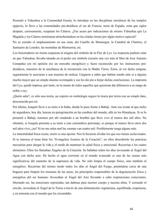Presentó a Yahushua a la Comunidad Esenia, lo introdujo en las disciplinas iniciáticas de los templos
egipcios, lo llevo a las comunidades pre-druídicas al sur de Francia, norte de España, zona que siglos
después, curiosamente, ocuparan los Cátaros. ¿Fue acaso por indicaciones de mismo Yahushua que La
Magdala y los Cátaros terminaran atrincherándose en las citadas tierras por algún motivo especial?
No es extraño el emplazamiento en esa zona, del Castillo de Montsegur, la Catedral de Chartres, el
Santuario de Lourdes, las montañas de Montserrat, etc.
Los historiadores no tienen respuesta al enigma del símbolo de la Flor de Lys. La respuesta pudiera estar
en que Yahushua, llevaba tatuado en el pecho ese símbolo (recurre una vez más al libro de José Antonio
Campaña) (en mi opinión era un mercaba energético) y fuera reconocido por los instructores pre-
druídicos, maestros de la enseñanza de la reconexión con la Madre Tierra. Éstos, al ver dicho estigma,
seguramente lo asociaran a una muestra de realeza. Llegaron a saber que habían tenido ante sí a alguien
mucho mayor que un simple alumno aventajado y eso les dio pie a forjar dichas conclusiones. La impronta
del Lys, quedó impresa, por tanto, en la mente de todos aquellos que quisieran dar diferencia a su rango de
noble o rey.
¿Quién sabe?, es sólo una teoría, un experto en simbología seguro la tiraría por tierra con un simple dato,
desconocido por mí.
Por último, Joaquín llevó a su nieto a la India, donde lo puso frente a Babaji. Ante ese avatar al que miles
de seguidores, hoy día, buscan en peregrinación en las cumbres del mundo, allá en los Himalayas. Si se lo
presentó a Babaji, tenemos por ahí rondando a un hombre que lleva vivo al menos dos mil años. No
obstante, si Joaquín presenta a su nieto a este carismático personaje, es porque al menos lleva otros dos
mil años vivo, ¿no? Si no me salen mal las cuentas van cuatro mil. Posiblemente tenga alguno más.
La inmortalidad física existe, morir es una opción. Nos lo hicieron olvidar los que nos tienen esclavizados.
Si te interesa el tema léete los “Evangelios Esenios de la Creación”, en ellos descubrirás las prácticas
necesarias para alargar la vida y el modo de mantener la salud física y emocional. Recurrían a los cuatro
elementos. Ellos los llamaban Ángeles de la Creación. Se bañaban todos los días invocando al Ángel del
Agua con dicho acto. De hecho el agua corriente en el mundo avanzado es una de las causas más
significativas del aumento de la esperanza de vida. No sólo limpia el cuerpo físico, sino también el
energético. Recurrían del mismo modo todos los días al Ángel del Fuego, poniéndose cerca de una
hoguera para limpiar los miasmas de las auras, las principales responsables de la degeneración física y
energética del ser humano. Invocaban al Ángel del Aire llevando a cabo respiraciones conscientes,
liberando así, las emociones reprimidas, tan dañinas para nuestro cuerpo y nuestra alma. Y cerrando el
círculo, invocaban al Ángel de la Tierra a través de una alimentación vegetariana, equilibrada, respetuosa,
y en armonía con el mundo que les circundaba.



                                                                                              44
 