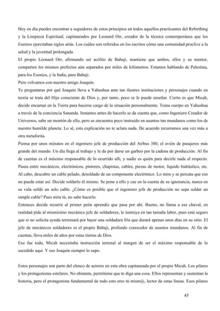 Hoy en día puedes encontrar a seguidores de estos principios en todos aquellos practicantes del Rebirthing
y la Limpieza Espiritual, capitaneados por Leonard Orr, creador de la técnica contemporánea que los
Esenios ejercitaban siglos atrás. Los cuáles son referidos en los escritos cómo una comunidad proclive a la
salud y la juventud prolongada.
El propio Leonard Orr, afirmando ser acólito de Babaji, mantiene que ambos, ellos y su mentor,
comparten los mismos prefectos aún separados por miles de kilómetros. Estamos hablando de Palestina,
para los Esenios, y la India, para Babaji.
Pero volvamos con nuestro amigo Joaquín.
Te preguntaras por qué Joaquín lleva a Yahushua ante tan ilustres instituciones y personajes cuando en
teoría se trata del Hijo consciente de Dios y, por tanto, poco se le puede enseñar. Cierto es que Micah,
decide encarnar en la Tierra para hacerse cargo de la situación personalmente. Toma cuerpo en Yahushua
a través de la conciencia Sananda. Instantes antes de hacerlo se da cuenta que, como Ingeniero Creador de
Universos, sabe un montón de ello, pero se encuentra poco instruido en asuntos tan mundanos como los de
nuestro humilde planeta. Lo sé, esta explicación no te aclara nada. De acuerdo recurramos una vez más a
otra metaforita.
Piensa por unos minutos en el ingeniero jefe de producción del Airbus 380, el avión de pasajeros más
grande del mundo. Un día llega al trabajo y le da por darse un garbeo por la cadena de producción. Al fin
de cuentas es el máximo responsable de lo ocurrido allí, y nadie es quién para decirle nada al respecto.
Pasea entre mecánicos, electrónicos, pintores, chapistas, cables, piezas de motor, líquido hidráulico, etc.
Al cabo, descubre un cable pelado, desoldado de un componente electrónico. Lo mira y se percata que eso
no puede estar así. Decide soldarlo él mismo. Se pone a ello y cae en la cuenta de su ignorancia, nunca en
su vida soldó un solo cable. ¿Cómo es posible que el ingeniero jefe de producción no sepa soldar un
simple cable? Pues mira tú, no sabe hacerlo.
Entonces decide recurrir al primer peón aprendiz que pasa por ahí. Bueno, no llama a ese chaval, en
realidad pide al mismísimo mecánico jefe de soldadores, le instruya en tan tamaña labor, pues está seguro
que si no solicita ayuda terminará por hacer una soldadura fría que durará apenas unos días en su sitio. El
jefe de mecánicos soldadores es el propio Babaji, profundo conocedor de asuntos mundanos. Al fin de
cuentas, lleva miles de años por estas tierras de Dios.
Eso fue todo, Micah necesitaba instrucción terrenal al margen de ser el máximo responsable de lo
sucedido aquí. Y eso Joaquín siempre lo supo.


Estos personajes son parte del elenco de actores en esta obra capitaneada por el propio Micah. Los pilares
y los protagonistas estelares. No obstante, permíteme que te diga una cosa. Ellos representan y sustentan la
historia, pero el protagonista fundamental de todo esto eres tú mism@, lector de estas líneas. Esos pilares


                                                                                              45
 