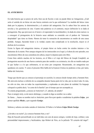 EL ANTICRISTO


En toda historia que se precie de serlo, bien sea de ficción o real, no puede faltar un Antagonista. ¿Cuál
sería el sentido de un héroe sin una fuerza contraria con la que enfrentarse? La medida del héroe viene
dada por la pujanza, la determinación y el carácter del antagonista. Eso lo saben bien los autores de
novelas y los guionistas de cine. Cuanto más poderoso es el contrario, mayor definición le es dada al
protagonista. Hay que provocar en el lector o el espectador la incertidumbre y la duda de cómo narices va
a conseguir el protagonista de la historia sacar adelante su cometido con el pedazo de “elemento
despiadado” que tiene en frente. Hemos de tener la sensación de encontrarnos en medio de una causa
perdida. Aunque, haciendo honor a la verdad, cuanto más complicada es la resolución, mayor es el
disfrute de la aventura.
Existe la figura del antagonista interno, el propio héroe en lucha contra los miedos internos o los
fantasmas de la mente. Pero aunque ninguno de los inmiscuidos en el aquí y el ahora de este episodio, nos
encontramos libres de esas comeduras de cabeza, mejor lo dejamos para otro libro.
Como bien sabréis muchos de los lectores, en el Mito o el viaje del Héroe de Joseph Campbell, un
protagonista necesita de una fuerza contraria para dar sentido a su existencia, sin ella no tendría nada por
lo que luchar o a lo que enfrentarse, ni un reino por conquistar. Resumiendo, sin antagonista nos
quedamos sin cuento. Y como el presente libro habla de la Esencia Crística no podemos evitar, por tanto,
hablar del Anticristo.


Tengo que decirte que ya conoces al personaje en cuestión, le conoces desde tiempo atrás y bastante bien.
Me atrevería incluso a referirte de su compañía durante buena parte de la vida, por no decir toda. Es más,
no sólo en ésta, sino en todas las experimentadas y exploradas en este plano de realidad. En lenguaje
coloquial se podría decir, “es como de la familia” por el tiempo que nos acompaña ya.
Te estarás preguntando; ¿conozco al Anticristo? ¿Y, además, de antaño?
Pues sí amig@ mi@, es de rancio abolengo, y cuando te diga su nombre vas a saber.
Se llama…, bueno su nombre real es Anticristo, pero lleva por apodo o seudónimo la palabra Culpa, por
primer apellido Miedo, y por segundo Castigo.


Señoras y señores con todos ustedes el Anticristo: El Señor o la Señora Culpa Miedo Castigo


¿Llevaba o no razón? ¿Le conoces bastante bien, o no?
Deja de buscarle personificado en un individuo con cara de pocos amigos, vestido de traje, corbata y una
personalidad impresionante y hechizadora, tipo Robert de Niro, en la película “El corazón del ángel”.


                                                                                              47
 
