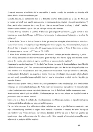 ¿Para qué someterte a los límites de la encarnación, si puedes extender los tentáculos por doquier, allá
donde desees, siendo una mera energía?
Escucha, perdona, lee atentamente, pues te lo diré entre susurros. Todo aquello que te aleje del Amor, de
tu esencia universal, todo aquello que desvirtúe tu naturaleza divina, virginal e inocente es anticristo. Y
dime, ¿existe algo con mayor fuerza para llevar a cabo esa aberración que la culpa y el miedo? La culpa,
siendo tú un ser inocente Hijo de Dios, es, sin lugar a dudas, el Anticristo.
Se suele decir de Yahushua el Cordero de Dios que quita el pecado del mundo. ¿Algún animal es más
inocente que un corderito? Luego si el Cristo es la inocencia, el antagonista, el Anticristo, es la culpa. De
cajón ¿no?
El Reino de los Cielos, es decir el Cristo, es de los que son como niños por la inocencia de su naturaleza.
“Jesús se dio cuenta, se indignó y les dijo: Dejad que los niños vengan a mí, y no se lo impidáis, porque el
Reino de Dios es de quien es como ellos. Os aseguro que quien no reciba el Reino de Dios como un niño,
de ninguna manera entrará en él” (Marcos 10, 14-15)
El Reino de los Infiernos, el del Anticristo, es de los “adultos” viciados por la culpa, el miedo y el juicio.
Dios no deja de decirnos día tras día “Recuerda quien eres hijo mío, eres mi hijo y eres inocente, cuanto
antes te des cuenta, antes estarás de regreso a mi Reino, al tuyo por derecho legítimo”.
Espero que hayas visto la película “El Rey León” de Disney, con guión de Jonathan Roberts, Irene Mecchi
y Linda Woolverton. ¿No? Pues ya tienes deberes pendientes para casa. De hecho, no sigas leyendo este
libro mientras no te busques la vida para verla, además con tranquilidad. Y sólo por un motivo, habla de ti,
exclusivamente de ti, tú eres una alegoría de Simba. No es una película para niños, es para adultos, bueno
no, o sí, no sé, en realidad es para el niñ@ interior, para la inocencia de tu niñ@ interior. No dejes de
hacer los deberes.
Hemos olvidado quiénes somos, y no sólo eso, sino que lo hemos hecho desde la culpa. Nos hemos creído
culpables, nos hemos alejado de la casa del Padre-Madre por no sentirnos merecedores y lo hemos llevado
a cabo con tanto convencimiento y por tanto tiempo, que ya ni la decisión de olvidar, logramos recordar.
Analicemos un poco la película referida. ¿Entiendes por qué has de verla, tú que has seguido leyendo a
pesar de no tener los deberes hechos?
Simba vive en el Reino de su Padre. La película comienza con Mufasa enseñando a su hijo el reino bajo su
gobierno, diciéndole, además, que todo eso también es suyo.
Por otro lado tenemos a Scar, el hermano celoso, anhelante de todo lo que Mufasa está mostrando a su
hijo. Está envidioso y resentido, se niega a rendir pleitesía a su sobrino, el heredero del trono. No deja de
ser paradójico que Mufasa incluya a su hermano dejándole disfrutar de todo el Reino en igualdad de
condiciones, y éste no lo sepa apreciar del mismo modo. (Algo parecido a los sentimientos del hermano
soberbio de la parábola del hijo prodigo).


                                                                                                  48
 