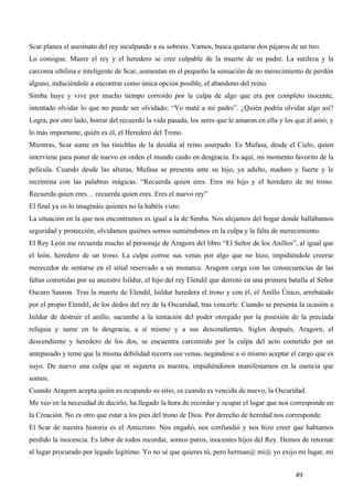 Scar planea el asesinato del rey inculpando a su sobrino. Vamos, busca quitarse dos pájaros de un tiro.
Lo consigue. Muere el rey y el heredero se cree culpable de la muerte de su padre. La sutileza y la
carcoma sibilina e inteligente de Scar, aumentan en el pequeño la sensación de no merecimiento de perdón
alguno, induciéndole a encontrar como única opción posible, el abandono del reino.
Simba huye y vive por mucho tiempo corroído por la culpa de algo que era por completo inocente,
intentado olvidar lo que no puede ser olvidado; “Yo maté a mi padre”. ¿Quién podría olvidar algo así?
Logra, por otro lado, borrar del recuerdo la vida pasada, los seres que le amaron en ella y los que él amó; y
lo más importante, quién es él, el Heredero del Trono.
Mientras, Scar sume en las tinieblas de la desidia al reino usurpado. Es Mufasa, desde el Cielo, quien
interviene para poner de nuevo en orden el mundo caído en desgracia. Es aquí, mi momento favorito de la
película. Cuando desde las alturas, Mufasa se presenta ante su hijo, ya adulto, maduro y fuerte y le
recrimina con las palabras mágicas. “Recuerda quien eres. Eres mi hijo y el heredero de mi trono.
Recuerda quien eres… recuerda quien eres. Eres el nuevo rey”
El final ya os lo imagináis quienes no la habéis visto.
La situación en la que nos encontramos es igual a la de Simba. Nos alejamos del hogar donde hallábamos
seguridad y protección, olvidamos quiénes somos sumiéndonos en la culpa y la falta de merecimiento.
El Rey León me recuerda mucho al personaje de Aragorn del libro “El Señor de los Anillos”, al igual que
el león, heredero de un trono. La culpa corroe sus venas por algo que no hizo, impidiéndole creerse
merecedor de sentarse en el sitial reservado a un monarca. Aragorn carga con las consecuencias de las
faltas cometidas por su ancestro Isildur, el hijo del rey Elendil que derrotó en una primera batalla al Señor
Oscuro Sauron. Tras la muerte de Elendil, Isildur heredera el trono y con él, el Anillo Único, arrebatado
por el propio Elendil, de los dedos del rey de la Oscuridad, tras vencerle. Cuando se presenta la ocasión a
Isildur de destruir el anillo, sucumbe a la tentación del poder otorgado por la posesión de la preciada
reliquia y sume en la desgracia, a sí mismo y a sus descendientes. Siglos después, Aragorn, el
descendiente y heredero de los dos, se encuentra carcomido por la culpa del acto cometido por un
antepasado y teme que la misma debilidad recorra sus venas, negándose a sí mismo aceptar el cargo que es
suyo. De nuevo una culpa que ni siquiera es nuestra, impidiéndonos manifestarnos en la esencia que
somos.
Cuando Aragorn acepta quién es ocupando su sitio, es cuando es vencida de nuevo, la Oscuridad.
Me veo en la necesidad de decirlo, ha llegado la hora de recordar y ocupar el lugar que nos corresponde en
la Creación. No es otro que estar a los pies del trono de Dios. Por derecho de heredad nos corresponde.
El Scar de nuestra historia es el Anticristo. Nos engañó, nos confundió y nos hizo creer que habíamos
perdido la inocencia. Es labor de todos recordar, somos puros, inocentes hijos del Rey. Hemos de retornar
al lugar procurado por legado legítimo. Yo no sé que quieres tú, pero herman@ mi@ yo exijo mi lugar, mi


                                                                                               49
 