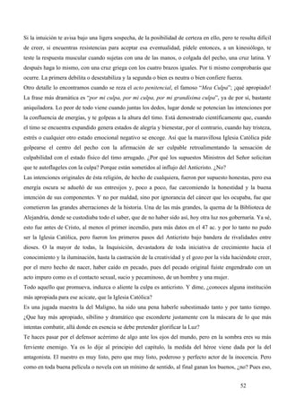 Si la intuición te avisa bajo una ligera sospecha, de la posibilidad de certeza en ello, pero te resulta difícil
de creer, si encuentras resistencias para aceptar esa eventualidad, pídele entonces, a un kinesiólogo, te
teste la respuesta muscular cuando sujetas con una de las manos, o colgada del pecho, una cruz latina. Y
después haga lo mismo, con una cruz griega con los cuatro brazos iguales. Por ti mismo comprobarás que
ocurre. La primera debilita o desestabiliza y la segunda o bien es neutra o bien confiere fuerza.
Otro detalle lo encontramos cuando se reza el acto penitencial, el famoso “Mea Culpa”; ¡qué apropiado!
La frase más dramática es “por mi culpa, por mi culpa, por mi grandísima culpa”, ya de por sí, bastante
aniquiladora. Lo peor de todo viene cuando juntas los dedos, lugar donde se potencian las intenciones por
la confluencia de energías, y te golpeas a la altura del timo. Está demostrado científicamente que, cuando
el timo se encuentra expandido genera estados de alegría y bienestar, por el contrario, cuando hay tristeza,
estrés o cualquier otro estado emocional negativo se encoge. Así que la maravillosa Iglesia Católica pide
golpearse el centro del pecho con la afirmación de ser culpable retroalimentando la sensación de
culpabilidad con el estado físico del timo arrugado. ¿Por qué los supuestos Ministros del Señor solicitan
que te autoflageles con la culpa? Porque están sometidos al influjo del Anticristo. ¿No?
Las intenciones originales de ésta religión, de hecho de cualquiera, fueron por supuesto honestas, pero esa
energía oscura se adueñó de sus entresijos y, poco a poco, fue carcomiendo la honestidad y la buena
intención de sus componentes. Y no por maldad, sino por ignorancia del cáncer que les ocupaba, fue que
cometieron las grandes aberraciones de la historia. Una de las más grandes, la quema de la Biblioteca de
Alejandría, donde se custodiaba todo el saber, que de no haber sido así, hoy otra luz nos gobernaría. Ya sé,
esto fue antes de Cristo, al menos el primer incendio, para más datos en el 47 ac. y por lo tanto no pudo
ser la Iglesia Católica, pero fueron los primeros pasos del Anticristo bajo bandera de rivalidades entre
dioses. O la mayor de todas, la Inquisición, devastadora de toda iniciativa de crecimiento hacia el
conocimiento y la iluminación, hasta la castración de la creatividad y el gozo por la vida haciéndote creer,
por el mero hecho de nacer, haber caído en pecado, pues del pecado original fuiste engendrado con un
acto impuro como es el contacto sexual, sucio y pecaminoso, de un hombre y una mujer.
Todo aquello que promueva, induzca o aliente la culpa es anticristo. Y dime, ¿conoces alguna institución
más apropiada para ese acicate, que la Iglesia Católica?
Es una jugada maestra la del Maligno, ha sido una pena haberle subestimado tanto y por tanto tiempo.
¿Que hay más apropiado, sibilino y dramático que esconderte justamente con la máscara de lo que más
intentas combatir, allá donde en esencia se debe pretender glorificar la Luz?
Te haces pasar por el defensor acérrimo de algo ante los ojos del mundo, pero en la sombra eres su más
ferviente enemigo. Ya os lo dije al principio del capítulo, la medida del héroe viene dada por la del
antagonista. El nuestro es muy listo, pero que muy listo, poderoso y perfecto actor de la inocencia. Pero
como en toda buena película o novela con un mínimo de sentido, al final ganan los buenos, ¿no? Pues eso,


                                                                                                  52
 