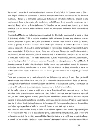 Has de partir, ante todo, de una base diseñada de antemano. Cuando Micah decide encarnar en la Tierra,
debe aceptar la condición ineludible de la dualidad, se adjudica la división, la diabolización. Se encuentra
encarnado, a través de la conciencia Sananda, en Yahushua en este plano existencial. Al estar en una
manifestación dual, ha de aceptar tales condiciones ineludibles, es decir, asume la partición en luz y
oscuridad. Luego Micah, en la faceta humana de Yahushua, es precisamente eso, humano, y por tanto
diabólico. Si es así, entonces estaba seccionado en dos. Por consiguiente, se formaba de luz y oscuridad en
oposición.
Conociendo el Maestro sus luchas internas, reconociendo las debilidades seccionándole el alma, se retira
al desierto en soledad. Y ahí le tenemos, sentado en medio de la nada, lejos de toda influencia externa;
recuerda, el desierto es yermo, vacío, solo estas tú con tu soledad. Es lo mismo a lo hecho por Lázaro,
durante el periodo de muerte; encerrarse en la soledad para enfrentar a la sombra. Nadie se encuentra
cerca, se siente solo, está solo. Con un alter ego negativo, como solitaria compañía, representando la parte
oscura susurrándole al oído algo así como: “Mira ante quién estás. Todos estos pardillos inconscientes,
muchedumbre dormida, sonámbula, perdida, sin enterarse de la fiesta la mitad e incapaces de estar nunca a
la altura, para plantarte cara. Y en medio de ellos estás tú, lleno de conciencia, sabiduría, conocimiento,
lucidez forjada por el nivel de iniciación alcanzado. Tú, con lo que sabes podrías ser el Rey del Mundo, el
Soberano Supremo de todos ellos. Si quisieras podrías postrar a tus pies naciones enteras, los grandes se
inclinarían ante ti con un solo gesto de tu mano. Sólo con chascar los dedos, someterías a todos los
pueblos de la Tierra, y nadie podría hacer nada por evitarlo, pues tu conocimiento es tu poder, y solo tú lo
tienes”.
Piensa por un momento en la conciencia superior de Yahushua con respecto al resto. Date cuenta del
poder ilimitado sustentado frente a ellos, sólo por la capacidad de discernimiento de la que era poseedor.
¿No es para estar en tentación constante de querer ser soberano de todos ellos? Recuerda, Yahushua era un
hombre, sólo un hombre, con una conciencia superior, pero en definitiva un hombre.
No fue nadie externo a él quien le tentó, sino su parte di-abólica, el lado oscuro de su ser, ese lugar
escondido en las profundidades de las tinieblas, capaz de hacer cualquier cosa por alcanzar la seguridad
falaz, de estar a salvo, tapando el miedo que nos corroe las entrañas. Un terror nacido de la más absoluta
carencia de amor, tanto hacia lo que nos rodea, como hacia nosotros mismos. Quien lo sedujo fue ese
lugar de sí mismo, donde habita el fantasma de la negrura. El rincón asustadizo, deseoso de autoridad,
creyéndose seguro, por el mero hecho de ostentar la ilusión de tener todo bajo su control.
Pero Yahushua estuvo atento, mostró el coraje de ser un alma especial. Se dio cuenta del poder otorgado
por el conocimiento. Pero si no te dejas arrastrar por él, permitiéndote empapar por el Amor, se convierte
en Sabiduría, y ésta te da, te exige, responsabilidad. No se inclinó, no se arrodilló ante su parte tenebrosa,
la llamada por las Sagradas Escrituras, “Diablo, Satanás”. No se postró ante ello, ante el escondido afán de


                                                                                                56
 