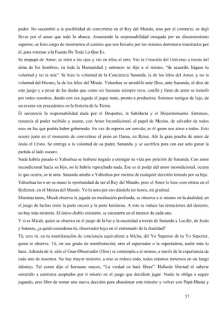 poder. No sucumbió a la posibilidad de convertirse en el Rey del Mundo, sino por el contrario, se dejó
llevar por el amor que todo lo abarca. Asumiendo la responsabilidad otorgada por un discernimiento
superior, se hizo cargo de mostrarnos el camino que nos llevaría por los mismos derroteros transitados por
él, para retornar a la Fuente De Todo Lo Que Es.
Se empapó de Amor, se miró a los ojos y vio en ellos al otro. Vio la Creación del Universo a través del
alma de los hombres, en toda la Humanidad y entonces se dijo a sí mismo, “de acuerdo, hágase tu
voluntad y no la mía”. Se hizo la voluntad de la Conciencia Sananda, la de los hilos del Amor, y no la
voluntad del Oscuro, la de los hilos del Miedo. Yahushua se arrodilló ante Dios, ante Sananda, el dios de
este juego y a pesar de las dudas que como ser humano siempre tuvo, confió y lleno de amor se inmoló
por todos nosotros, dando con esa jugada el jaque mate, pronto a producirse. Seremos testigos de lujo, de
un evento sin precedentes en la historia de la Tierra.
Él reconoció la responsabilidad dada por el Despertar, la Sabiduría y el Discernimiento. Entonces,
renuncia al poder recibido y asume, con Amor Incondicional, el papel de Mesías, de salvador de todos
esos en los que podría haber gobernado. En vez de esperar ser servido, es él quien nos sirve a todos. Esto
ocurre justo en el momento de convertirse el peón en Dama, en Reina. Ahí la gran prueba de amor de
Jesús el Cristo. Se entrega a la voluntad de su padre, Sananda, y se sacrifica para con ese acto ganar la
partida al lado oscuro.
Nada habría pasado si Yahushua se hubiese negado a entregar su vida por petición de Sananda. Con amor
incondicional hacia su hijo, no le habría reprochado nada. Ese es el poder del amor incondicional, ocurra
lo que ocurra, se te ama. Sananda amaba a Yahushua por encima de cualquier decisión tomada por su hijo.
Yahushua tuvo en su mano la oportunidad de ser el Rey del Mundo, pero el Amor le hizo convertirse en el
Redentor, en el Mesías del Mundo. Yo lo amo por eso dándole mi honra, mi gratitud.
Mientras tanto, Micah observa la jugada en meditación profunda, se observa a sí mismo en la dualidad, en
el juego de luchas entre la parte oscura y la parte luminosa. A esto se reduce las tentaciones del desierto,
no hay más misterio. El único diablo existente, se encuentra en el interior de cada uno.
Y si es Micah, quien se observa en el juego de la luz y la oscuridad a través de Sananda y Lucifer, de Jesús
y Satanás, ¿a quién consideras tú, observador tuyo en el entramado de la dualidad?
Tú, eres tú, en tu manifestación de conciencia equivalente a Micha, del Yo Superior de tu Yo Superior,
quien te observa. Tú, en ese grado de manifestación, eres el espectador o la espectadora, nadie más lo
hace. Además de ti, sólo el Gran Observador (Dios) se contempla a sí mismo, a través de la experiencia de
cada uno de nosotros. No hay mayor misterio, a esto se reduce todo, todos estamos inmersos en un Juego
idéntico. Tal como dijo el hermano mayor, “La verdad os hará libres”. Hallarás libertad al saberte
sometido a contratos aceptados por ti mismo en el juego que decidiste jugar. Nadie te obliga a seguir
jugando, eres libre de tomar una nueva decisión para abandonar este tránsito y volver con Papá-Mamá y


                                                                                              57
 