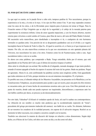EL POR QUÉ DE ÉSTE LIBRO AHORA


Lo que aquí os cuento, no lo puedo llevar a cabo solo, tampoco podrías tú. Nos necesitamos, porque tu
experiencia es la mía, y la mía es la tuya. A los ojos de Dios somos Uno. Y por muy separados creamos
estar los unos de los otros, o de la Divinidad, poco importa para el proceso de tornar al Hogar. Para la
Creación somos el Hijo Unigénito que se alejó de la seguridad y el cobijo de la morada paterna para
experimentar la existencia infinita. Llena de amor aguarda impaciente, y con los brazos abiertos, nuestro
retorno para volvernos a sentir unidos al Cosmos, para libar de nuevo, del seno del Padre-Madre Celestial.
Mi ascensión sería maravillosa, pero desdichada o incompleta si tú, o cualquiera de mis hermanos
terrenales se quedara atrás. Una porción de mi se desgranaría quedándose casi en el olvido y yo vagaría
incompleto hacia la Fuente de Todo Lo Que Es. Al igual te ocurriría a ti, si fuera yo el que tropezara en el
intento. Por ello, en esta maravillosa aventura en la que nos encontramos en este apartado planeta del
Universo, nos necesitamos los unos a los otros. Estamos como los de Fuenteovejuna, todos a una. Aquí
ascendemos todos o esto no se acaba.
Es ahora con estas palabras, que comprendo a Buda. Tengo entendido, dicho por él mismo, que está
aguardando en las Puertas del Cielo a que el último de nosotros traspase el umbral.
Años atrás le criticaba por esa actitud. Me mofaba de él alegando, menudo desapego el que tanto predicó,
estando él mismo apegado al hecho de esperar el ascenso del resto de las gentes. Buda me perdone. Pequé
de ignorante. Ahora lo sé, está confirmando las palabras escritas unos renglones arriba. Está aguardando
que todos entremos en el Cielo, porque mientras no sea así estaremos incompletos. Él, el primero.
Es posible una cosa; el afanado trabajo de los Maestros Ascendidos, tan presentes en la Metafísica y en las
Canalizaciones Telepáticas, sea precisamente para ayudar a que así ocurra, pues una parte de ellos mismos
se encuentra atrás, por el mero hecho de encontrarnos nosotros aún a por uvas. Este libro pretende ser un
punto de reunión, donde cada uno pueda expresar sus inquietudes, desconfianzas y esperanzas ante los
inevitables cambios por darse, en proceso ya de desencadenamiento.


Por otro lado, Yahushua* (Utilizaré el verdadero apodo de Jesús, tal cual lo usaban sus contemporáneos.
La vibración de ese nombre es mucho más poderosa que la occidentalizada expresión de “Jesús”,
procedente del griego previamente traducido del arameo) nos habló de su vuelta. No obstante, habremos
de ser nosotros los creadores de la realidad presente, sin esperar de él salvación ninguna. Realizó en su
momento la labor necesaria, nos compete a nosotros cumplir con la nuestra.
También nos aleccionó la manera de discurrir del tiempo en relación a otras dimensiones. Según dejó
dicho, en el Reino de los Cielos, mil años son como un día y un día como mil años.



                                                                                               6
 