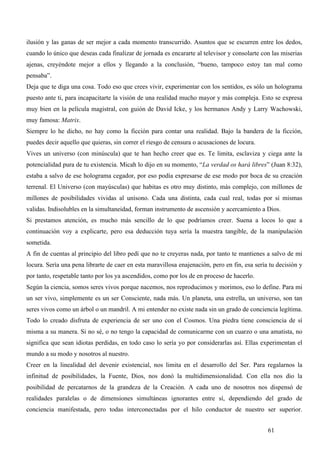 ilusión y las ganas de ser mejor a cada momento transcurrido. Asuntos que se escurren entre los dedos,
cuando lo único que deseas cada finalizar de jornada es encararte al televisor y consolarte con las miserias
ajenas, creyéndote mejor a ellos y llegando a la conclusión, “bueno, tampoco estoy tan mal como
pensaba”.
Deja que te diga una cosa. Todo eso que crees vivir, experimentar con los sentidos, es sólo un holograma
puesto ante ti, para incapacitarte la visión de una realidad mucho mayor y más compleja. Esto se expresa
muy bien en la película magistral, con guión de David Icke, y los hermanos Andy y Larry Wachowski,
muy famosa: Matrix.
Siempre lo he dicho, no hay como la ficción para contar una realidad. Bajo la bandera de la ficción,
puedes decir aquello que quieras, sin correr el riesgo de censura o acusaciones de locura.
Vives un universo (con minúscula) que te han hecho creer que es. Te limita, esclaviza y ciega ante la
potencialidad pura de tu existencia. Micah lo dijo en su momento, “La verdad os hará libres” (Juan 8:32),
estaba a salvo de ese holograma cegador, por eso podía expresarse de ese modo por boca de su creación
terrenal. El Universo (con mayúsculas) que habitas es otro muy distinto, más complejo, con millones de
millones de posibilidades vividas al unísono. Cada una distinta, cada cual real, todas por sí mismas
validas. Indisolubles en la simultaneidad, forman instrumento de ascensión y acercamiento a Dios.
Si prestamos atención, es mucho más sencillo de lo que podríamos creer. Suena a locos lo que a
continuación voy a explicarte, pero esa deducción tuya sería la muestra tangible, de la manipulación
sometida.
A fin de cuentas al principio del libro pedí que no te creyeras nada, por tanto te mantienes a salvo de mi
locura. Sería una pena librarte de caer en esta maravillosa enajenación, pero en fin, esa sería tu decisión y
por tanto, respetable tanto por los ya ascendidos, como por los de en proceso de hacerlo.
Según la ciencia, somos seres vivos porque nacemos, nos reproducimos y morimos, eso lo define. Para mi
un ser vivo, simplemente es un ser Consciente, nada más. Un planeta, una estrella, un universo, son tan
seres vivos como un árbol o un mandril. A mi entender no existe nada sin un grado de conciencia legítima.
Todo lo creado disfruta de experiencia de ser uno con el Cosmos. Una piedra tiene consciencia de sí
misma a su manera. Si no sé, o no tengo la capacidad de comunicarme con un cuarzo o una amatista, no
significa que sean idiotas perdidas, en todo caso lo sería yo por considerarlas así. Ellas experimentan el
mundo a su modo y nosotros al nuestro.
Creer en la linealidad del devenir existencial, nos limita en el desarrollo del Ser. Para regalarnos la
infinitud de posibilidades, la Fuente, Dios, nos donó la multidimensionalidad. Con ella nos dio la
posibilidad de percatarnos de la grandeza de la Creación. A cada uno de nosotros nos dispensó de
realidades paralelas o de dimensiones simultáneas ignorantes entre sí, dependiendo del grado de
conciencia manifestada, pero todas interconectadas por el hilo conductor de nuestro ser superior.


                                                                                               61
 