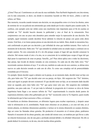 ¿Cómo? Pues así. Centrémonos en solo una de esas realidades. Para facilitarlo hagámoslo con ésta misma,
con la más consciente, es decir, esa donde te encuentras leyendo un libro de locos. ¿Sabes a cuál me
refiero, no? Bien.
Haz memoria, recuerda cuando tomaste una decisión, no una pequeñita como si te lavas los dientes, antes
de terminar de ver esa película tan entretenida que están dando por la tele o dejarlo para cuando acabe. Te
confieso, este ejemplo sería tan válido como uno muchísimo más importante pues al fin de cuentas en
realidad un “Tú” decidió hacerlo durante la publicidad y otro al final de la retrasmisión. Pero
conjeturemos con uno un poco más dramático para entender mejor la repercusión de una decisión. Por
ejemplo, aquel momento cuando decidiste llevar adelante la relación de pareja con quien estás ahora
mismo. Está bien, si no tienes pareja piensa en una decisión de esa índole. Bien, donde te encuentras hoy,
está conformado en parte por esa decisión y por infinidad de otras que también tomaste. Pero vuelve al
momento de la decisión. Hubo otro “Tú” que entendió la soledad como un estado mejor y continuó con su
propio camino. No eres consciente de él o de ella porque ocupas el lugar del que decidió comenzar la
relación. Del mismo modo el otro o la otra, no es consciente de tu realidad pues ocupa el lugar del que
dejó pasar la experiencia de estar en pareja. Sencillo, ¿no? Pues ahora aplica esto a todas las decisiones,
tipo pareja, tipo lavado de dientes tomadas en esta existencia. En cada una de ellas hubo otros “Tús”
recorriendo caminos distintos al tuyo. Y no sólo eso, también en cada uno de esos caminos, se abrían otros
nuevos en cada decisión tomada en cada uno de ellos. Es como una compleja red de potencialidades
extendidas por el Universo.
Un ejemplo. Quien decidió seguir a delante con la pareja, en un momento dado, decidió tener un hijo con
ella, pero hubo otro “Tú” que decidió estar con esa pareja, sin hijos. Ahí surgieron dos “Tús” distintos,
cada cual siguió su propio devenir existencial. El que decidió tener un hijo, en un momento dado decidió
tener un segundo, pero claro hubo otro “Tú” que quiso tener solo uno. Ahí surgieron dos realidades
paralelas, una para cada uno. Y así por toda la infinitud, la progresión de ti mismos se eleva de forma
logarítmica hasta llegar a un numero infinito de “Tus” experimentando la creación desde puntos de
experiencia distintos; todos ellos gobernados por un “Ser” reconocido como tu Yo Superior, quien recaba
la información que le hace acercarse a Dios, a sí mismo.
Se manifiesta en distintas dimensiones, en diferentes lugares para recabar experiencia, y después aunar
toda la información en él, asimilándola. Puede tener efusiones en un planeta, y en cien mil más, en el
mismo planeta, en distintas dimensiones paralelas o incluso en la misma dimensión en cuerpos distintos,
algo así como las llamadas almas gemelas. De producirse el encuentro en el mismo plano, podríamos
llamarlo el encuentro de las almas gemelas, aún siendo del mismo sexo, no tendrían por qué llevar a cabo
un relación homosexual, sino de una gran y profunda amistad debido a la afinidad vibracional. De ello se
puede deducir la existencia, no de una, sino de muchas almas gemelas.


                                                                                             63
 