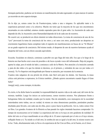 Jerarquía particular, pudieras ser tú mismo en manifestación elevada regresando a ti para marcar el camino
ya recorrido en otro espacio-tiempo.


Os lo dije ya, somos como los de Fuenteovejuna, todos a una o ninguno. Es aplicable tanto a la
experiencia personal como a la colectiva. Mucho me temo que la mayoría de los que nos encontramos
encarnados en esta realidad, estamos siendo esperados para dar el gran salto. La Ascensión de cada uno
depende de ello, la Ascensión como Humanidad depende de la de cada uno de nosotros.
De ocurrir así, se producirá un efecto dominó en todas direcciones. La toma de conciencia de uno de los
“yos” provocará la toma de conciencia de los otros y así unos con otros, produciendo un despertar en
crecimiento logarítmico hasta completar todo el espectro de manifestaciones en busca de su “Sí Mismo”
en un grado superior de conciencia. Del mismo modo, el despertar de uno de nuestros hermanos ayuda al
despertar del resto, con un efecto cascada equivalente.


Escucha. Escúchate en silencio, comienza a percibir eso que llega del más allá. Eso que a lo largo de la
historia nos han hecho creer cosas de poseídos o de locos oyendo voces del inframundo. Deja de juzgarte,
aparta la culpa, pon el miedo de lado y comienza a salir de la Matrix. Pon atención a la intuición castrada
y para de dar oídos a lo que los demás te decimos, yo el primero, y atiéndete de una vez por todas a ti
mism@. Tu Yo Superior está desgañitado por llamar tu atención, por rescatarte de la amnesia.
Cuantos más salgamos de esa prisión de olvido, más fácil será para los demás. Así funciona, la masa
crítica está próxima a expresarse, la Crística también. ¿Dónde quieres encontrarte cuando llegue el Gran
Salto?
Amig@ mi@, como siempre, tú decides.


Es cierto, te he dicho hasta la saciedad, la responsabilidad de nuestra vida es de cada cual, del resto de las
mismas, también. Luego los únicos en esclavizarnos, somos nosotros mismos. Nos plantamos frente a
hologramas faltos de realidad, creados por la mente. Has de entenderlo, esos mensajeros de la oscuridad
enterrándote entre trabas, son en verdad, tú mismo en otras dimensiones paralelas, poniéndote pruebas
diseñadas para llevarte, con cada una de ellas, poco a poco hacia la perfección. Así es, todos somos Uno
en Dios. Los grandes Avatares de la Historia se han pasado los siglos intentado hacernos comprender. Es
tiempo de reconocernos en la Unidad. La experiencia del otro es la tuya en otro gradiente de realidad. El
dolor del otro es el tuyo manifestado en un reflejo de ti. El amor expresado por el otro es el tuyo mismo,
reflejado frente a ti. Tu miedo es el del otro, la sombra de uno es igual a la del otro, lo mismo ocurre con
la luz. Todo, absolutamente todo, te lleva a la experiencia de Ser Uno en Dios, en la Fuente, en el Amor.



                                                                                                66
 