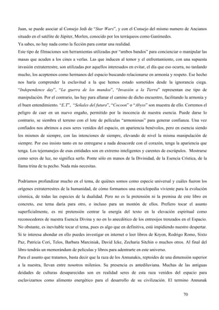Juan, se puede asociar al Consejo Jedi de “Star Wars”, y con el Consejo del mismo numero de Ancianos
situado en el satélite de Júpiter, Morlen, conocido por los terráqueos como Ganímedes.
Ya sabes, no hay nada como la ficción para contar una realidad.
Este tipo de filmaciones son herramientas utilizadas por “ambos bandos” para concienciar o manipular las
masas que acuden a los cines a verlas. Las que inducen al temor y el enfrentamiento, con una supuesta
invasión extraterrestre, son utilizadas por aquellos interesados en evitar, el día que eso ocurra, no tardando
mucho, los aceptemos como hermanos del espacio buscando relacionarse en armonía y respeto. Ese hecho
nos haría comprender la esclavitud a la que hemos estado sometidos desde la ignorancia ciega.
“Independence day”, “La guerra de los mundos”, “Invasión a la Tierra” representan ese tipo de
manipulación. Por el contrario, las hay para allanar el camino de dicho encuentro, facilitando la armonía y
el buen entendimiento. “E.T”, “Señales del futuro”, “Cocoon” o “Abyss” son muestra de ello. Corremos el
peligro de caer en un nuevo engaño, permitido por la inocencia de nuestra esencia. Puede darse lo
contrario, se siembra el terreno con el lote de películas “armoniosas” para generar confianza. Una vez
confiados nos abrimos a esos seres venidos del espacio, en apariencia benévolos, pero en esencia siendo
los mismos de siempre, con las intenciones de siempre, elevando de nivel la misma manipulación de
siempre. Por eso insisto tanto en no entregarse a nada desacorde con el corazón, tenga la apariencia que
tenga. Los tejemanejes de esas entidades son en extremo inteligentes y carentes de escrúpulos. Mostrarse
como seres de luz, no significa serlo. Ponte sólo en manos de la Divinidad, de la Esencia Crística, de la
llama trina de tu pecho. Nada más necesitas.


Podríamos profundizar mucho en el tema, de quiénes somos como especie universal y cuáles fueron los
orígenes extraterrestres de la humanidad, de cómo formamos una enciclopedia viviente para la evolución
cósmica, de todas las especies de la dualidad. Pero no es la pretensión ni la premisa de este libro en
concreto, ese tema daría para otro, o incluso para un montón de ellos. Prefiero tocar el asunto
superficialmente, es mi pretensión centrar la energía del texto en la elevación espiritual como
reconocedores de nuestra Esencia Divina y no en lo anecdótico de los entresijos trenzados en el Espacio.
No obstante, es inevitable tocar el tema, pues es algo que en definitiva, está impidiendo nuestro despertar.
Si te interesa ahondar en ello puedes investigar en internet o leer libros de Kryon, Rodrigo Romo, Sixto
Paz, Patricia Cori, Telos, Barbara Marciniak, David Icke, Zecharia Sitchin o muchos otros. Al final del
libro tendrás un memorándum de películas y libros para adentrarte en este universo.
Para el asunto que tratamos, basta decir que la raza de los Annunakis, reptoides de una dimensión superior
a la nuestra, llevan entre nosotros milenios. Su presencia es antediluviana. Muchas de las antiguas
deidades de culturas desaparecidas son en realidad seres de esta raza venidos del espacio para
esclavizarnos como alimento energético para el desarrollo de su civilización. El termino Annunak


                                                                                                70
 