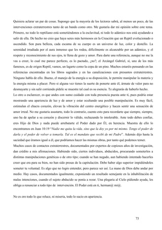 Quisiera aclarar un par de cosas. Supongo que la mayoría de los lectores sabrá, al menos un poco, de las
intervenciones extraterrestres tanto de un bando como otro. Me gustaría dar mi opinión sobre este tema.
Primero, no todo lo reptiliano está sometiéndonos a la esclavitud, ni todo lo adámico nos está ayudando a
salir de ella. De hecho no creo que haya seres más hermosos en la Creación que un Reptil evolucionado o
ascendido. Son pura belleza, cada escama de su cuerpo es un universo de luz, color y destello. La
serenidad irradiada por el aura inmenso que les rodea, difícilmente es alcanzable por un adámico, y el
respeto y reconocimiento de sus ojos, te llena de gozo y amor. Para darte una referencia, aunque no me la
vas a creer, lo cual me parece perfecto, es lo pactado, ¿no?; el Arcángel Gabriel, sí, uno de los más
famosos, es de origen Reptil, vamos, un lagarto como la copa de un pino. Muchos estaréis pensando en las
referencias encontradas en los libros sagrados y en las canalizaciones con presuntos extraterrestres.
Ninguno habla de ello. Bueno, el manejo de la energía a su disposición, le permite manipular la materia y
la energía misma a placer. Pero si alguna vez tienes la suerte de ponerte ante él, ármate de valor para no
desmayarte y sin salir corriendo pídele se muestre tal cual es su esencia. Te alegrarás de haberlo hecho.
Lo otro a esclarecer, es que andes con sumo cuidado con toda presencia puesta ante ti, pues podría estar
mostrando una apariencia de luz y de amor y estar ocultando una posible manipulación. Es muy fácil,
estimulan el chacra corazón, elevan la vibración del centro energético y hacen sentir una sensación de
amor irreal. No me gustaría asustarte, todo lo contrario, cuento esto para recordarte que siempre, siempre,
uno ha de apelar a su corazón y discernir lo válido, rechazando lo intolerable. Ante todo debes confiar,
eres Hijo de Dios y nada puede arrebatarte el Poder dado por Él, en herencia. Muestra de ello lo
encontramos en Juan 10:19 “Nadie me quita la vida, sino que la doy yo por mi mismo. Tengo el poder de
darla y el poder de volver a tomarla. Tal es el mandato que recibí de mi Padre”. Además dijo hasta la
saciedad que éramos igual a él, que podríamos hacer las mismas obras, por tanto qué podemos temer.
Muchos casos de contactos extraterrestres, documentados por expertos de copiosos años de investigación,
dan crédito a mis afirmaciones. Habiendo sido, ciertos individuos, abducidos, procurando someterlos a
distintas manipulaciones genéticas o de otro tipo; cuando se han negado, aun habiendo intentado hacerles
creer que era para su bien, no han sido presas de la capitulación. Debe haber algo superior impidiéndoles
someter tu voluntad. Es algo que no logro entender, pero parece ser así. La mano de Dios debe andar por
medio. Hay casos, documentados igualmente, exponiendo un resultado semejante en la inhabilitación de
malas intenciones, cuando el sujeto abducido se ponía a rezar. Una plegaria al Cielo pidiendo ayuda, les
obliga a renunciar a todo tipo de intervención. El Poder está en ti, herman@ mi@.


No es oro todo lo que reluce, ni miseria, todo lo sucio en apariencia.




                                                                                               73
 