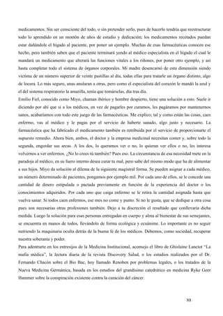 medicamentos. Sin ser consciente del todo, o sin pretender serlo, pues de hacerlo tendría que reestructurar
todo lo aprendido en un montón de años de estudio y dedicación; los medicamentos recetados puedan
estar dañándole el hígado al paciente, por poner un ejemplo. Muchas de esas farmacéuticas conocen ese
hecho, pero también saben que el paciente terminará yendo al médico especialista en el hígado el cual le
mandará un medicamento que alterará las funciones vitales a los riñones, por poner otro ejemplo, y así
hasta completar todo el sistema de órganos corporales. Mi madre desencarnó de esta dimensión siendo
víctima de un número superior de veinte pastillas al día, todas ellas para tratarle un órgano distinto, algo
de locura. Lo más seguro, unas anularan a otras, pero como el especialista del corazón le mandó la azul y
el del sistema respiratorio la amarilla, tenía que tomárselas, día tras día.
Emilio Fiel, conocido como Miyo, chaman ibérico y hombre despierto, tiene una solución a esto. Suele ir
diciendo por ahí que si a los médicos, en vez de pagarles por curarnos, les pagáramos por mantenernos
sanos, acabaríamos con todo este juego de las farmacéuticas. Me explico; tal y como están las cosas, caes
enfermo, vas al médico y le pagas por el servicio de haberte sanado, algo justo y necesario. La
farmacéutica que ha fabricado el medicamento también es retribuida por el servicio de proporcionarte el
supuesto remedio. Ahora bien, ambos, el doctor y la empresa medicinal necesitan comer y, sobre todo la
segunda, engordar sus arcas. A los dos, lo queramos ver o no, lo quieran ver ellos o no, les interesa
volvernos a ver enfermos. ¿No lo crees tú también? Pues eso. La circunstancia de esa necesidad mete en la
paradoja al médico, en su fuero interno desea curar tu mal, pero sabe del mismo modo que ha de alimentar
a sus hijos. Miyo da solución al dilema de la siguiente magistral forma. Se pueden asignar a cada médico,
un número determinado de pacientes, pongamos por ejemplo mil. Por cada uno de ellos, se le concede una
cantidad de dinero estipulada o pactada previamente en función de la experiencia del doctor o los
conocimientos adquiridos. Por cada uno que caiga enfermo se le retira la cantidad asignada hasta que
vuelva sanar. Si todos caen enfermos, ese mes no come y punto. Si no le gusta, que se dedique a otra cosa
pues son necesarias otras profesiones también. Dejo a tu discreción el resultado que conllevaría dicha
medida. Luego la solución para esas personas entregadas en cuerpo y alma al bienestar de sus semejantes,
se encuentra en manos de todos, llevándolo de forma ecológica y ecuánime. Lo importante es no seguir
nutriendo la maquinaria oculta detrás de la buena fe de los médicos. Debemos, como sociedad, recuperar
nuestra soberanía y poder.
Para adentrarte en los entresijos de la Medicina Institucional, aconsejo el libro de Ghislaine Lanctot “La
mafia médica”, la lectura diaria de la revista Discovery Salud, o los estudios realizados por el Dr.
Fernando Chacón sobre el Bio Bac, hoy llamado Renoben por problemas legales, o los tratados de la
Nueva Medicina Germánica, basada en los estudios del grandísimo catedrático en medicina Ryke Geer
Hammer sobre la conspiración existente contra la curación del cáncer.



                                                                                              88
 