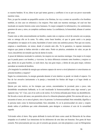 es nuestra bandera. Si no, dime tú por qué tantas guerras y conflictos si no es por ese pavor socavando
nuestras venas.
Pero, ya que he contado un pequeñillo secreto a las féminas, les voy a contar un secretillo a los hombres
también, en éste caso en referencia a las mujeres. Para nada son nuestras enemigas, tal cual nos han
inculcado en nuestra historia como seres humanos. Es mejor compartir la información y los sentimientos
genuinos de unos y otros, en completa confianza mutua. La confidencia, la honestidad, allanan el camino
del amor.
Cuanto más se abre emocionalmente un hombre, cuanto más se expresa a nivel de corazón con su pareja,
más se entrega ella en la cama. Ya sabes, como buen hombre, sé que te gusta sentir a tu pareja
entregándose sin tapujos en la cama, haciéndote el amor como una auténtica posesa. Para que eso ocurra,
empieza a manifestarte, sin temor, desde el corazón ante ella. Te lo garantizo, te esperan momentos
mágicos que jamás te habías atrevido a soñar antes. Ponlo en práctica, armándote de valor, un par de
veces; descubrirás sin remedio que has de darme la razón.
A pesar de habernos inculcado lo contrario, las mujeres no son nuestras enemigas. Una mujer es lo mejor
que le puede pasar a un hombre, y viceversa. La única diferencia existente entre hombres y mujeres es
que, detrás de un gran hombre, se suele decir, hay una gran mujer, y detrás de una gran mujer, solemos
merodear un montón de hombres.
¿Os imagináis la cantidad de energía que seríamos capaces de mover a nivel planetario si estuviésemos en
armonía hombres y mujeres?
Según los extraterrestres, la energía generada durante el acto tántrico se puede ver desde el espacio. Un
haz de luz envuelve áuricamente a la pareja y trasciende los límites del hogar o el lugar donde se
encuentran.
Quizás por este motivo, en los tiempos que corren, encontrándose la juventud, poco a poco, más
desinhibida sexualmente hablando, se le esté inculcando la homosexualidad como algo normal y por
supuesto muy “in”. Casi, casi el no serlo es de raritos. Es la forma utilizada para frenar esa desinhibición.
De llevarla a través del amor, nos permitiría elevar la vibración planetaria global. Por encima del sexo, se
encuentra el amor, no se ama al género, sino a la persona. La homosexualidad, bien entendida, dignifica a
la persona tanto como la heterosexualidad, bien entendida. Es en la promiscuidad sin amor y respeto
donde radica el problema que están alimentando, para denigrar a extremos el acto de la sexualidad
sagrada.


Volviendo sobre el útero. Hay quien defiende la teoría del útero como canal de liberación de las almas
atrapadas en el umbral. Las intenciones de los defensores de esta idea son honestas. Son gente de buen
corazón. Pero precisamente por eso, por el corazón que poseen, son más propensos a caer en Hologramas


                                                                                               96
 
