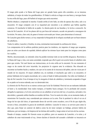 El mago pide ayuda a la Dama del Lago para ser guiado hasta quien ella considere, en su inmensa
sabiduría, el mejor de todos los gentilhombres. El Hada le solicita se haga con una barca y navegue hasta
la otra orilla del lago, pues allí hallará al insigne que ansía encontrar.
Merlín obedece y emprende la marcha. Cuando arriba al otro lado, un niño de apenas diez años, sale a su
encuentro. El mago comparte con él su inquietud por encontrar a un caballero que habita aquellas
comarcas. El muchacho le habla de su padre. Le diserta parte de sus hazañas y le invita a conocerle. Se
trata de Sir Lancelot. Al oír los planes del rey por boca del emisario, accede sin pensarlo a encargarse de
la misión. No antes, claro está, de ganar el torneo convocado por Arturo, para determinar al senescal.
Sir Lancelot gana dicho torneo y el rey emprende la búsqueda de la reliquia escoltado por un buen número
de caballeros.
Todos lo sabéis, Lancelot y Ginebra, la reina, terminarían traicionando la confianza de Arturo.
Los componentes de la nobleza pedirían justicia para los traidores, sin importar el rango que ocuparan,
pues un reino con deseos de equidad, debería aplicar las mismas leyes tanto para los insignes como para
los vasallos.
Merlín, descorazonado, no entiende cómo ha podido terminar todo en tan terrible desgracia. Recrimina a
la Dama del Lago y ésta, con suma serenidad, responde que ella le guió con acierto hasta el caballero más
puro que existía. Tal cual fueron sus instrucciones, en la otra orilla así lo encontró. En ese momento el
mago se da cuenta del error incurrido, los prejuicios le cegaron ante la evidencia. Iba ofuscado en
encontrar un hombre hecho y maduro, sin caer en la cuenta de la inocencia del púber, aún sin viciar por el
mundo de los mayores. El mejor caballero era, en realidad, el muchacho que salió a su encuentro; el
primer habitante de la región encontrado, tal y como el hada le había prometido. Ese niño era Galahad, el
hijo de Sir Lancelot. Con el tiempo el rey le otorgaría el título de caballero y terminaría ocupando el lugar
de su padre en la mesa redonda, una vez desterrado éste.
La historia de Sir Percival no es menos curiosa que la de Sir Galahad. Percival era un maleante dedicado
al hurto y la mendicidad. Eran malos tiempos, el hambre hacía estragos. En lo profundo del corazón
abrigaba la esperanza y la fe de convertirse en un caballero al servicio del rey y la justicia, salvando a los
desvalidos y ganando nobles batallas en nombre del bien. Tuvo la suerte de robar, en un momento dado, al
mismísimo Sir Lancelot, muy considerado por entonces en la corte. Éste le perdonó la vida al ver en el
fuego de los ojos del chico, el apasionado deseo de servirle como escudero, con el fin de que algún día,
tuviera a bien, concederle la gracia de nombrarle caballero. Lancelot lo toma a su servicio pero antes le
dice que, para forjar un carácter de dádiva como ha de tener siempre un hidalgo, primero habría de
dedicarse, por un tiempo, a la limpieza de las letrinas del castillo y luego entrar al servicio de las cocinas.
Pasado el tiempo, cuando Sir Gawain acusa en público, pero en ausencia de Lancelot, a la reina y al
caballero de estar traicionando al rey, Arturo declara el derecho del acusado a defender su inocencia en


                                                                                                  99
 