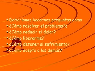 Deberianos hacernos preguntas como ¿Cómo resolver el problema?¿ ¿Cómo reducir el dolor? ¿Cómo liberarme? ¿Cómo detener el sufrimiento? ¿Cómo acepto a los demás ? 