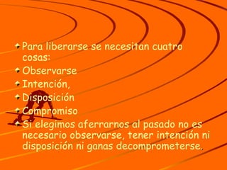 Para liberarse se necesitan cuatro cosas: Observarse Intención, Disposición Compromiso Si elegimos aferrarnos al pasado no es necesario observarse, tener intención ni disposición ni ganas decomprometerse . 
