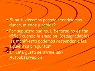 Si no tuvieramos pasado ¿tendriamos dudas, miedos y rabias? Por supuesto que no. Liberarse no es tan dificil cuando la emocion  (desagradable)  se manifiesta podemos responder a las siguientes preguntas: 1.= ¿Me gusta sentirme asi?  Autoobservacion 