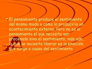 El pensamiento produce el sentimiento del mismo modo a como lo produciría un acontecimiento externo. Pero no es el pensamiento el que necesita ser procesado sino el sentimiento, más aún, lo que se necesita liberar es la emoción, que surge a causa del sentimiento . 