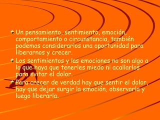 Un pensamiento, sentimiento, emoción, comportamiento o circunstancia, también podemos considerarlos una oportunidad para liberarnos y crecer. Los sentimientos y las emociones no son algo a lo que haya que tenerles miedo ni acallarlos para evitar el dolor. Para crecer de verdad hay que sentir el dolor, hay que dejar surgir la emoción, observarla y luego liberarla . 
