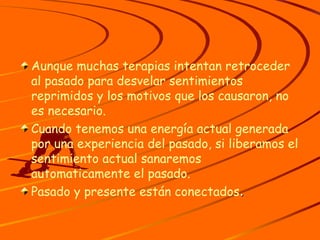 Aunque muchas terapias intentan retroceder al pasado para desvelar sentimientos reprimidos y los motivos que los causaron, no es necesario. Cuando tenemos una energía actual generada por una experiencia del pasado, si liberamos el sentimiento actual sanaremos  automaticamente el pasado. Pasado y presente están conectados . 