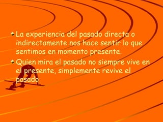 La experiencia del pasado directa o indirectamente nos hace sentir lo que sentimos en momento presente. Quien mira el pasado no siempre vive en el presente, simplemente revive el pasado 