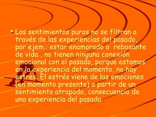 Los sentimientos puros no se filtran a través de las experiencias del pasado, por ejem.: estar enamorado o  rebosante de vida , no tienen ninguna conexión emocional con el pasado, porque estamos en la experiencia del momento, no hay estres. El estrés viene de las emociones (en momento presente) a partir de un sentimiento atrapado, consecuencia de una experiencia del pasado . 