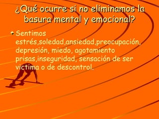 ¿ Qué ocurre si no eliminamos la basura mental y emocional? Sentimos estrés,soledad,ansiedad,preocupación, depresión, miedo, agotamiento prisas,inseguridad, sensación de ser victima o de descontrol . 