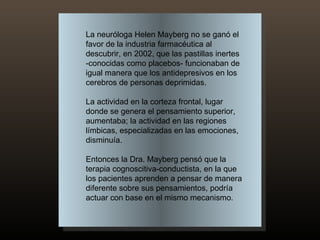 La neuróloga Helen Mayberg no se ganó el favor de la industria farmacéutica al descubrir, en 2002, que las pastillas inertes -conocidas como placebos- funcionaban de igual manera que los antidepresivos en los cerebros de personas deprimidas.  La actividad en la corteza frontal, lugar donde se genera el pensamiento superior, aumentaba; la actividad en las regiones límbicas, especializadas en las emociones, disminuía. Entonces la Dra. Mayberg pensó que la terapia cognoscitiva-conductista, en la que los pacientes aprenden a pensar de manera diferente sobre sus pensamientos, podría actuar con base en el mismo mecanismo.  