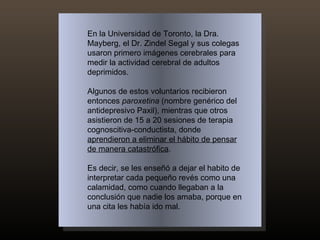 En la Universidad de Toronto, la Dra. Mayberg, el Dr. Zindel Segal y sus colegas usaron primero imágenes cerebrales para medir la actividad cerebral de adultos deprimidos.  Algunos de estos voluntarios recibieron entonces  paroxetina  (nombre genérico del antidepresivo Paxil), mientras que otros asistieron de 15 a 20 sesiones de terapia cognoscitiva-conductista, donde  aprendieron a eliminar el hábito de pensar de manera catastrófica .  Es decir, se les enseñó a dejar el habito de interpretar cada pequeño revés como una calamidad, como cuando llegaban a la conclusión que nadie los amaba, porque en una cita les había ido mal.  