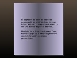 La depresión de todos los pacientes desapareció, sin importar si sus cerebros habían recibido un potente medicamento, o con una manera de pensar diferente.  No obstante, el único “medicamento” que recibió el grupo de la terapia cognoscitiva-conductista fueron sus propios pensamientos. 
