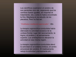 Los científicos exploraron el cerebro de sus pacientes otra vez, esperando que los cambios fueran iguales, sin importar el tratamiento, tal y como lo había encontrado la Dra. Mayberg en su estudio de los placebos. Pero no fue así. “ Estábamos totalmente equivocados”,   dijo.  La terapia cognoscitiva-conductista había silenciado la actividad excesiva de la corteza frontal, lugar del razonamiento, la lógica, el análisis y el pensamiento superior. Los antidepresivos elevaron la actividad en esa misma región.  La terapia cognoscitiva-conductista elevó la actividad en el sistema límbico, el centro emocional del cerebro. El medicamento redujo la actividad precisamente ahí. 