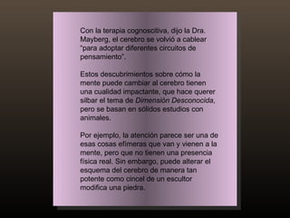 Con la terapia cognoscitiva, dijo la Dra. Mayberg, el cerebro se volvió a cablear “para adoptar diferentes circuitos de pensamiento”. Estos descubrimientos sobre cómo la mente puede cambiar al cerebro tienen una cualidad impactante, que hace querer silbar el tema de  Dimensión Desconocida , pero se basan en sólidos estudios con animales.  Por ejemplo, la atención parece ser una de esas cosas efímeras que van y vienen a la mente, pero que no tienen una presencia física real. Sin embargo, puede alterar el esquema del cerebro de manera tan potente como cincel de un escultor modifica una piedra. 