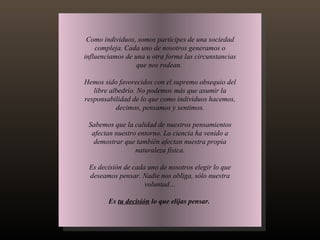 Como individuos, somos partícipes de una sociedad compleja. Cada uno de nosotros generamos o influenciamos de una u otra forma las circunstancias que nos rodean.  Hemos sido favorecidos con el supremo obsequio del libre albedrío. No podemos más que asumir la responsabilidad de lo que como individuos hacemos, decimos, pensamos y sentimos. Sabemos que la calidad de nuestros pensamientos afectan nuestro entorno. La ciencia ha venido a demostrar que también afectan nuestra propia naturaleza física. Es decisión de cada uno de nosotros elegir lo que deseamos pensar. Nadie nos obliga, sólo nuestra voluntad… Es  tu decisión  lo que elijas pensar.  