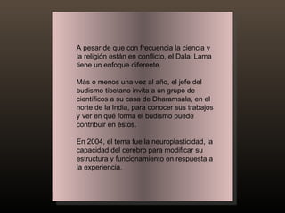 A pesar de que con frecuencia la ciencia y la religión están en conflicto, el Dalai Lama tiene un enfoque diferente.  Más o menos una vez al año, el jefe del budismo tibetano invita a un grupo de científicos a su casa de Dharamsala, en el norte de la India, para conocer sus trabajos y ver en qué forma el budismo puede contribuir en éstos. En 2004, el tema fue la neuroplasticidad, la capacidad del cerebro para modificar su estructura y funcionamiento en respuesta a la experiencia. 