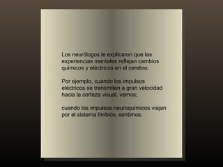 Los neurólogos le explicaron que las experiencias mentales reflejan cambios químicos y eléctricos en el cerebro.  Por ejemplo, cuando los impulsos eléctricos se transmiten a gran velocidad hacia la corteza visual, vemos;  cuando los impulsos neuroquímicos viajan por el sistema límbico, sentimos. 